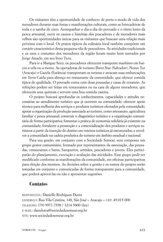 Os visitantes têm a oportunidade de conhecer de perto o modo de vida dos
moradores durante suas festas e manifestações culturais, como as brincadeiras de
roda e o samba de coco. Acompanhar o dia-a-dia do povoado e o ritmo lento da
pesca artesanal, ouvir os causos e histórias dos pescadores e de moradores mais
velhos são oportunidades únicas para os visitantes que buscam uma relação mais
próxima com o local. Os pratos típicos da culinária local também compõem um
cenário característico dessa pequena vila de pescadores. As atividades tradicionais
e os usos e costumes dos moradores da região foram muito bem narrados por
Jorge Amado, em seu livro Tieta.
      Para ir a Mangue Seco, os pescadores oferecem transporte marítimo em bar-
cos a vela ou a motor. As operadoras de turismo Ibero Star (Salvador), Nozes Tur
(Aracaju) e Gazela (Estância) transportam os turistas e atracam suas embarcações
em Terra Caída para almoço no restaurante da comunidade, que oferece comida
típica de qualidade. O povoado conta com duas pousadas e casas de veraneio. As
refeições podem ser feitas em restaurantes ou na casa de alguns moradores, que
oferecem seus quintais e servem uma boa comida caseira.
      O projeto buscará aprofundar os conhecimentos, capacidades e atitudes ne-
cessárias ao atendimento turístico que já ocorrem na comunidade; oferecer apoio
técnico para melhoria dos serviços e produtos turísticos ofertados pela comunidade;
apoiar a organização da produção associada ao turismo, como artesanato, agricultura
familiar e pesca artesanal; construir o diagnóstico turístico e a organização comuni-
tária de forma participativa; fomentar a prática de economia solidária já existente na
comunidade; fortalecer a promoção e a comercialização dos produtos e serviços tu-
rísticos a partir da inserção do destino em roteiros turísticos já estruturados; e envol-
ver a comunidade na cadeia produtiva do turismo em âmbito estadual e nacional.
      Para sua gestão, em conjunto com a Sociedade Semear, será composto um
grupo gestor comunitário, formado por representantes da associação, das pousa-
das, restaurantes e bares, barqueiros, artesãos, pescadores e jovens. Eles partici-
parão do planejamento, execução e avaliação das atividades. Esse grupo pode ser
modiﬁcado conforme as manifestações da comunidade, em oﬁcinas participativas
para eleição dos mesmos. As decisões sobre a gestão e os rumos do projeto serão
tomadas em conjunto e comunicadas de forma transparente para a comunidade,
que poderá aprová-las ou não e apresentar sugestões.

     Contatos
RESPONSÁVEL: Danielle Rodrigues Dutra
ENDEREÇO: Rua Vila Cristina, 148, São José – Aracaju – CEP: 49.015-000

TELEFONE: (79) 9977-7598 / 3214-5800 (fax)
E-MAIL: danidutra@sociedadesemear.org.br

SITE: www.sociedadesemear.org.br




NORDESTE . Sergipe                                                                  431
 