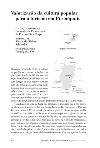 Valorização da cultura popular
  para o turismo em Pirenópolis

      insituição promotora
      Comunidade Educacional
      de Pirenópolis – Coepi
      responsável
      Alessandra Helena
      Schneider
      município/estado
      Pirenópolis, GO




O acesso a Pirenópolis é feito via rodoviá-
ria por linhas regulares de ônibus, que
partem de Brasília (a 140 km, com du-
ração de três horas), Goiânia (a 120 km,
com duração de duas horas) e Anápolis
(a 65 km, com duração uma hora e meia).
A cidade tem um aeroporto com capa-
cidade para receber aviões de pequeno
porte, mas não conta com vôos comer-
ciais regulares. Pode-se ir até os aeropor-
tos de Anápolis, Goiânia ou Brasília e continuar o translado por via rodoviária.
      Localizado no sopé da Serra dos Pireneus, o município ﬁca a 770 metros
de altitude, às margens do Rio das Almas, bacia do Rio Tocantins. O Pico dos
Pireneus, possui 1.385 metros de altitude e é parte do divisor de águas da Ba-
cia do Prata com a Bacia do Tocantins. Constituído por um conjunto de morros
sedimentares nas vertentes e nos fundos de vale, há uma cobertura vegetal de
cerradão e veredas e, nas partes mais altas da serra, há o cerrado propriamente
dito e campos. Pirenópolis é o município goiano que mais possui Unidades de
Conservação (são oito ao todo). O ecoturismo é o ponto forte, com cachoeiras,
rios, caminhadas pelos cerrados, ﬂorestas ciliares e animais silvestres, que podem
ser visitados no Parque Estadual da Serra dos Pireneus. Entre os esportes de aven-


434                             TURISMO DE BASE COMUNITÁRIA . Experiências brasileiras
 