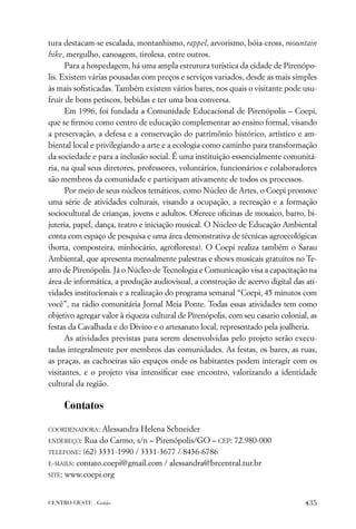 tura destacam-se escalada, montanhismo, rappel, arvorismo, bóia-cross, mountain
bike, mergulho, canoagem, tirolesa, entre outros.
      Para a hospedagem, há uma ampla estrutura turística da cidade de Pirenópo-
lis. Existem várias pousadas com preços e serviços variados, desde as mais simples
às mais soﬁsticadas. Também existem vários bares, nos quais o visitante pode usu-
fruir de bons petiscos, bebidas e ter uma boa conversa.
      Em 1996, foi fundada a Comunidade Educacional de Pirenópolis – Coepi,
que se ﬁrmou como centro de educação complementar ao ensino formal, visando
a preservação, a defesa e a conservação do patrimônio histórico, artístico e am-
biental local e privilegiando a arte e a ecologia como caminho para transformação
da sociedade e para a inclusão social. É uma instituição essencialmente comunitá-
ria, na qual seus diretores, professores, voluntários, funcionários e colaboradores
são membros da comunidade e participam ativamente de todos os processos.
      Por meio de seus núcleos temáticos, como Núcleo de Artes, o Coepi promove
uma série de atividades culturais, visando a ocupação, a recreação e a formação
sociocultural de crianças, jovens e adultos. Oferece oﬁcinas de mosaico, barro, bi-
juteria, papel, dança, teatro e iniciação musical. O Núcleo de Educação Ambiental
conta com espaço de pesquisa e uma área demonstrativa de técnicas agroecológicas
(horta, composteira, minhocário, agroﬂoresta). O Coepi realiza também o Sarau
Ambiental, que apresenta mensalmente palestras e shows musicais gratuitos no Te-
atro de Pirenópolis. Já o Núcleo de Tecnologia e Comunicação visa a capacitação na
área de informática, a produção audiovisual, a construção de acervo digital das ati-
vidades institucionais e a realização do programa semanal “Coepi, 45 minutos com
você”, na rádio comunitária Jornal Meia Ponte. Todas essas atividades tem como
objetivo agregar valor à riqueza cultural de Pirenópolis, com seu casario colonial, as
festas da Cavalhada e do Divino e o artesanato local, representado pela joalheria.
      As atividades previstas para serem desenvolvidas pelo projeto serão execu-
tadas integralmente por membros das comunidades. As festas, os bares, as ruas,
as praças, as cachoeiras são espaços onde os habitantes podem interagir com os
visitantes, e o projeto visa intensiﬁcar esse encontro, valorizando a identidade
cultural da região.

     Contatos

COORDENADORA:   Alessandra Helena Schneider
ENDEREÇO: Rua do Carmo, s/n – Pirenópolis/GO – CEP: 72.980-000

TELEFONE: (62) 3331-1990 / 3331-3677 / 8436-6786

E-MAILS: contato.coepi@gmail.com / alessandra@brcentral.tur.br
SITE: www.coepi.org



CENTRO-OESTE . Goiás                                                              435
 