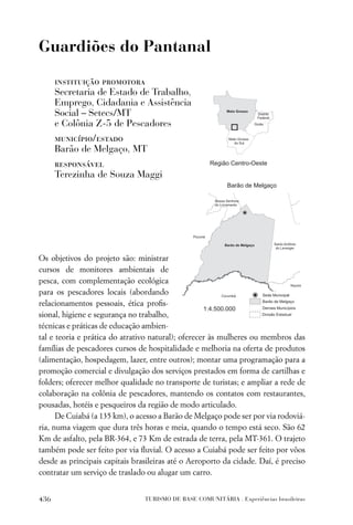 Guardiões do Pantanal

      instituição promotora
      Secretaria de Estado de Trabalho,
      Emprego, Cidadania e Assistência
      Social – Setecs/MT
      e Colônia Z-5 de Pescadores
      município/estado
      Barão de Melgaço, MT
      responsável
      Terezinha de Souza Maggi




Os objetivos do projeto são: ministrar
cursos de monitores ambientais de
pesca, com complementação ecológica
para os pescadores locais (abordando
relacionamentos pessoais, ética proﬁs-
sional, higiene e segurança no trabalho,
técnicas e práticas de educação ambien-
tal e teoria e prática do atrativo natural); oferecer às mulheres ou membros das
famílias de pescadores cursos de hospitalidade e melhoria na oferta de produtos
(alimentação, hospedagem, lazer, entre outros); montar uma programação para a
promoção comercial e divulgação dos serviços prestados em forma de cartilhas e
folders; oferecer melhor qualidade no transporte de turistas; e ampliar a rede de
colaboração na colônia de pescadores, mantendo os contatos com restaurantes,
pousadas, hotéis e pesqueiros da região de modo articulado.
      De Cuiabá (a 135 km), o acesso a Barão de Melgaço pode ser por via rodoviá-
ria, numa viagem que dura três horas e meia, quando o tempo está seco. São 62
Km de asfalto, pela BR-364, e 73 Km de estrada de terra, pela MT-361. O trajeto
também pode ser feito por via ﬂuvial. O acesso a Cuiabá pode ser feito por vôos
desde as principais capitais brasileiras até o Aeroporto da cidade. Daí, é preciso
contratar um serviço de traslado ou alugar um carro.


436                             TURISMO DE BASE COMUNITÁRIA . Experiências brasileiras
 