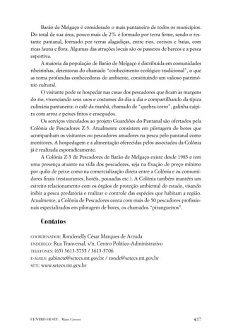 Barão de Melgaço é considerado o mais pantaneiro de todos os municípios.
Do total de sua área, pouco mais de 2% é formado por terra ﬁrme, sendo o res-
tante pantanal, formado por terras alagadiças, entre rios, corixos e baías, com
ricas fauna e ﬂora. Algumas das atrações locais são os passeios de barcos e a pesca
esportiva.
      A maioria da população de Barão de Melgaço é distribuída em comunidades
ribeirinhas, detentoras do chamado “conhecimento ecológico tradicional”, o que
as torna profundas conhecedoras do ambiente, constituindo um valioso patrimô-
nio cultural.
      O visitante pode se hospedar nas casas dos pescadores que ﬁcam às margens
do rio, vivenciando seus usos e costumes do dia-a-dia e compartilhando da típica
culinária pantaneira: o café da manhã, chamado de “quebra-torro”, galinha caipi-
ra com arroz e peixes fritos e ensopados.
      Os serviços vinculados ao projeto Guardiões do Pantanal são ofertados pela
Colônia de Pescadores Z-5. Atualmente consistem em pilotagem de botes que
acompanham os visitantes ou pescadores amadores na pesca pelo pantanal como
monitores. A hospedagem e a alimentação oferecidas pelos associados da Colônia
já é realizada esporadicamente.
      A Colônia Z-5 de Pescadores de Barão de Melgaço existe desde 1985 e tem
uma presença atuante na vida dos pescadores, seja na ﬁxação de preço mínimo
por quilo de peixe como na comercialização direta entre a Colônia e os consumi-
dores ﬁnais (restaurantes, hotéis, pousadas etc.). A Colônia também mantém um
estreito relacionamento com os órgãos de proteção ambiental do estado, visando
inibir a pesca predatória e realizar o controle das espécies que habitam a região.
Atualmente, a Colônia de Pescadores conta com mais de 50 pescadores proﬁssio-
nais especializados em pilotagem de botes, os chamados “pirangueiros”.

     Contatos

COORDENADOR:   Rondenelly César Marques de Arruda
ENDEREÇO:  Rua Tranversal, s/n, Centro Político-Administrativo
TELEFONES: (65) 3613-5755 / 3613-5706

E-MAILS: gabinete@setecs.mt.gov.br / ronde@setecs.mt.gov.br

SITE: www.setecs.mt.gov.br




CENTRO-OESTE . Mato Grosso                                                     437
 