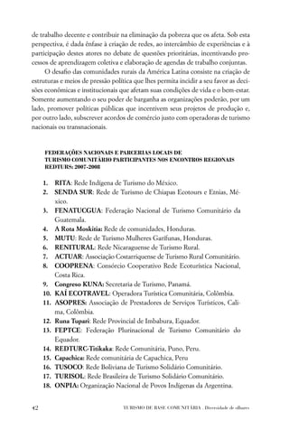 de trabalho decente e contribuir na eliminação da pobreza que os afeta. Sob esta
perspectiva, é dada ênfase à criação de redes, ao intercâmbio de experiências e à
participação destes atores no debate de questões prioritárias, incentivando pro-
cessos de aprendizagem coletiva e elaboração de agendas de trabalho conjuntas.
     O desaﬁo das comunidades rurais da América Latina consiste na criação de
estruturas e meios de pressão política que lhes permita incidir a seu favor as deci-
sões econômicas e institucionais que afetam suas condições de vida e o bem-estar.
Somente aumentando o seu poder de barganha as organizações poderão, por um
lado, promover políticas públicas que incentivem seus projetos de produção e,
por outro lado, subscrever acordos de comércio justo com operadoras de turismo
nacionais ou transnacionais.


     FEDERAÇÕES NACIONAIS E PARCERIAS LOCAIS DE
     TURISMO COMUNITÁRIO PARTICIPANTES NOS ENCONTROS REGIONAIS
     REDTURS: 2007-2008

     1.    RITA: Rede Indígena de Turismo do México.
     2.    SENDA SUR: Rede de Turismo de Chiapas Ecotours e Etnias, Mé-
           xico.
     3.    FENATUCGUA: Federação Nacional de Turismo Comunitário da
           Guatemala.
     4.    A Rota Moskitia: Rede de comunidades, Honduras.
     5.    MUTU: Rede de Turismo Mulheres Garífunas, Honduras.
     6.    RENITURAL: Rede Nicaraguense de Turismo Rural.
     7.    ACTUAR: Associação Costarriquense de Turismo Rural Comunitário.
     8.    COOPRENA: Consórcio Cooperativo Rede Ecoturística Nacional,
           Costa Rica.
     9.    Congreso KUNA: Secretaria de Turismo, Panamá.
     10.   KAÍ ECOTRAVEL: Operadora Turística Comunitária, Colômbia.
     11.   ASOPRES: Associação de Prestadores de Serviços Turísticos, Cali-
           ma, Colômbia.
     12.   Runa Tupari: Rede Provincial de Imbabura, Equador.
     13.   FEPTCE: Federação Plurinacional de Turismo Comunitário do
           Equador.
     14.   REDTURC-Titikaka: Rede Comunitária, Puno, Peru.
     15.   Capachica: Rede comunitária de Capachica, Peru
     16.   TUSOCO: Rede Boliviana de Turismo Solidário Comunitário.
     17.   TURISOL: Rede Brasileira de Turismo Solidário Comunitário.
     18.   ONPIA: Organização Nacional de Povos Indígenas da Argentina.


42                                 TURISMO DE BASE COMUNITÁRIA . Diversidade de olhares
 