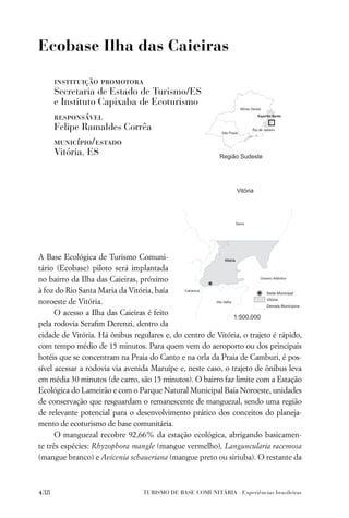 Ecobase Ilha das Caieiras

      instituição promotora
      Secretaria de Estado de Turismo/ES
      e Instituto Capixaba de Ecoturismo
      responsável
      Felipe Ramaldes Corrêa
      município/estado
      Vitória, ES




A Base Ecológica de Turismo Comuni-
tário (Ecobase) piloto será implantada
no bairro da Ilha das Caieiras, próximo
à foz do Rio Santa Maria da Vitória, baía
noroeste de Vitória.
      O acesso a Ilha das Caieiras é feito
pela rodovia Seraﬁm Derenzi, dentro da
cidade de Vitória. Há ônibus regulares e, do centro de Vitória, o trajeto é rápido,
com tempo médio de 15 minutos. Para quem vem do aeroporto ou dos principais
hotéis que se concentram na Praia do Canto e na orla da Praia de Camburi, é pos-
sível acessar a rodovia via avenida Maruípe e, neste caso, o trajeto de ônibus leva
em média 30 minutos (de carro, são 15 minutos). O bairro faz limite com a Estação
Ecológica do Lameirão e com o Parque Natural Municipal Baía Noroeste, unidades
de conservação que resguardam o remanescente de manguezal, sendo uma região
de relevante potencial para o desenvolvimento prático dos conceitos do planeja-
mento de ecoturismo de base comunitária.
      O manguezal recobre 92,66% da estação ecológica, abrigando basicamen-
te três espécies: Rhyzophora mangle (mangue vermelho), Languncularia racemosa
(mangue branco) e Avicenia schaueriana (mangue preto ou siriuba). O restante da



438                              TURISMO DE BASE COMUNITÁRIA . Experiências brasileiras
 