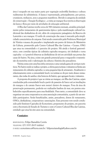 área é ocupado em sua maior parte por vegetação escleróﬁla litorânea e cultura
rudimentar de subsistência. A fauna é representada, principalmente, por peixes,
crustáceos, moluscos, aves e pequenos mamíferos. Devido à categoria da unidade
de conservação – Estação Ecológica –, a visita ao mangue ﬁca restrita à observação
da fauna e ﬂora por meio de atividades de educação ambiental.
      A Ilha das Caieiras recebe cerca de 500 visitantes mensais, atraídos principal-
mente pelos restaurantes de gastronomia típica e pela manifestação cultural tra-
dicional das desﬁadeiras de siri, além do componente paisagístico da Reserva do
Lameirão e seu mangue. O estilo de construção das casas é marcado pela simpli-
cidade característica de caiçaras. Está sendo construído pela Prefeitura Municipal
de Vitória o museu do pescador e implantado um ponto de leitura do Ministério
da Cultura, promovido pelo Centro Cultural Ilha das Caieiras – Cecaes, ONG
que atua na comunidade e é parceira do projeto. Há ainda o festival gastronô-
mico, com comidas típicas da culinária capixaba moqueca, siri desﬁado e torta
capixaba – e é possível observar as desﬁadeiras de siri em atividade nas portas das
casas do bairro. Na área, existe um grande potencial para o resguardo e transmis-
são da memória oral e valorização da cultura e história dos pescadores.
      Vitória conta com uma boa infra-estrutura e uma variada gama de serviços turís-
ticos. No bairro onde se realiza o projeto, a oferta para turistas e visitantes se limita aos
restaurantes de culinária capixaba e a uma pequena loja de artesanato. Atualmente o
relacionamento entre a comunidade local e os turistas se dá por meio desses restau-
rantes, das rodas de samba e dos botecos do bairro, que agregam locais e visitantes.
      A proposta do projeto é que as visitas ao mangue, em Ilha das Caieiras, sejam
conduzidas pela comunidade local a partir de passeios de barco até as imediações
do mangue e de catraia (barco sem motor) dentro do mangue. Fora da área de
preservação permanente, poderão ser realizados banhos de mar, em pontos esta-
belecidos especiﬁcamente para essa ﬁnalidade. Para tanto, a comunidade deve se
organizar em uma cooperativa ou uma associação comunitária, a partir de um mo-
delo participativo. Serão beneﬁciados, assim, pescadores, donos de restaurante,
ONGs, desﬁadeiras, cooperativas e associações. Esse processo vem sendo condu-
zido pelo Instituto Capixaba de Ecoturismo, proponente do projeto, em parceria
com a Secretaria de Estado de Turismo e com o Centro Cultural Ilha das Caieiras,
entidade que atua há oito anos na comunidade.

     Contatos

RESPONSÁVEL:  Felipe Ramaldes Corrêa
TELEFONE: (27) 3337-2615 (telefax)
E-MAILS: ecoturismo.es@terra.com.br / felipeturismologia@yahoo.com.br



SUDESTE . Espírito Santo                                                                439
 