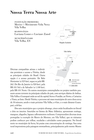Nossa Terra Nossa Arte

      instituição promotora
      Movive – Movimento Vida Nova
      Vila Velha
      responsáveis
      Luciana Gomes e Luciane Zanol
      município/estado
      Vila Velha, ES




Diversas companhias aéreas e rodoviá-
rias permitem o acesso a Vitória, desde
as principais cidades do Brasil. Outra
opção é o acesso portuário. De Belo
Horizonte (a 525 km), segue-se pela BR-
262. Do Rio de Janeiro (a 520 km), pela
BR-101 Sul e de Salvador (a 1.100 km),
pela BR-101 Norte. Os outros municípios contemplados no projeto também pos-
suem acesso terrestre às principais cidades do país, com serviços diários de ônibus.
Vila Velha e Guarapari estão ao sul da capital; Serra e Fundão, ao Norte; e Cariacica
e Viana, ao leste. Desde Vitória, o percurso até esses municípios de carro dura cerca
de 30 minutos, sendo o mais próximo Vila Velha, a 4 km, e o mais distante Guara-
pari, a 60 km.
      Dos sete municípios que o projeto abrange, cinco estão localizados no litoral
e dois no interior. Inseridos no bioma da Mata Atlântica, apresentam restinga,
mangues, alagados, lagoas e aﬂoramentos rochosos. Compreendem diversas áreas
protegidas (a exemplo do Morro do Moreno, em Vila Velha), que os visitantes
podem conhecer por trilhas, escaladas e atividades como parapente. No litoral
norte no município da Serra, há praias com concentrações de restinga. Sua zona
rural impressiona pela paisagem montanhosa, principalmente pelo monte Mestre


440                              TURISMO DE BASE COMUNITÁRIA . Experiências brasileiras
 
