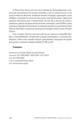 O Nossa Terra Nossa Arte tem uma Comissão de Acompanhamento, com-
posta por representantes dos grupos envolvidos, e que se caracteriza por ser um
espaço coletivo de discussão, tomadas de decisão, formações, capacitações, trocas
solidárias e prestação de contas de toda a parte comercial do projeto. Alguns dos
parceiros importantes para o fortalecimento da rede são o governo do estado e
prefeituras, agências de desenvolvimento locais, associações, outras ONGs (como
o Instituto Capixaba de Ecoturismo), movimentos populares (como Fórum Verde
Vida em Vila Velha) e projetos de promoção da visitação turística (como o Projeto
Visitar).
     Com o projeto, busca-se criar uma rede em que cada ator compartilhe deci-
sões e responsabilidades, fortalecendo os grupos participantes e o processo par-
ticipativo. Assim, serão somados esforços, aproveitando a integração dos grupos
para gestão e constante avaliação da Rede de TBC no ES.

      Contatos

RESPONSÁVEIS: Luciane Zanol, Luciana Gomes
TELEFONE: (27) 3229-8822 / 9255-1853 / 8111-9675

FAX: (27) 3229-8822

E-MAIL: turismo@movive.org.br

SITE: www.movive.org.br




442                             TURISMO DE BASE COMUNITÁRIA . Experiências brasileiras
 