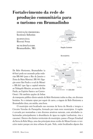 Fortalecimento da rede de
  produção comunitária para
  o turismo em Brumadinho

     intituição promotora
     Instituto Inhotim
     responsável
     Roseni Sena
     município/estado
     Brumadinho, MG




De Belo Horizonte, Brumadinho (a
60 km) pode ser acessado pelas rodo-
vias BR-040 (para o Rio de Janeiro e
Zona da Mata Mineira), BR-381 (liga-
ção entre São Paulo e o sul de Minas)
e BR-262 (que liga a capital mineira
ao Triângulo Mineiro, ao norte de São
Paulo, ao Espírito Santo e ao Centro-
Oeste). Há também opções de linhas
de transporte público direto saindo de Belo Horizonte todos os dias, em diversos
horários. Se o visitante optar por seguir de carro, a viagem de Belo Horizonte a
Brumadinho dura, em média, uma hora.
     O município está localizado nas encostas da Serra da Moeda e integra o
Circuito Veredas do Paraopeba, formado por mais nove municípios. A região
é cercada por montanhas e tem diversos atrativos naturais, com atividades re-
lacionadas principalmente à abundância de água na região (cachoeiras, rios e
cascatas). Dentro dos limites territoriais do município, passa o Parque Estadual
da Serra da Rola Moça, uma das principais áreas verdes de Minas Gerais e o ter-
ceiro maior parque em área urbana do país. Nele, estão localizados alguns dos


SUDESTE . Minas Gerais                                                      445
 