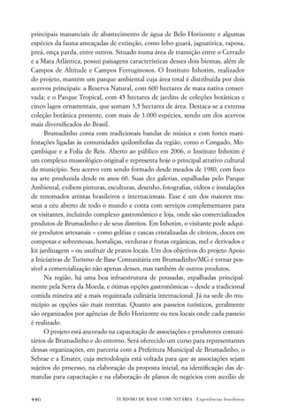 principais mananciais de abastecimento de água de Belo Horizonte e algumas
espécies da fauna ameaçadas de extinção, como lobo-guará, jaguatirica, raposa,
preá, onça parda, entre outros. Situado numa área de transição entre o Cerrado
e a Mata Atlântica, possui paisagens características desses dois biomas, além de
Campos de Altitude e Campos Ferruginosos. O Instituto Inhotim, realizador
do projeto, mantém um parque ambiental cuja área total é distribuída por dois
acervos principais: a Reserva Natural, com 600 hectares de mata nativa conser-
vada; e o Parque Tropical, com 45 hectares de jardins de coleções botânicas e
cinco lagos ornamentais, que somam 3,5 hectares de área. Destaca-se a extensa
coleção botânica presente, com mais de 3.000 espécies, sendo um dos acervos
mais diversiﬁcados do Brasil.
      Brumadinho conta com tradicionais bandas de música e com fortes mani-
festações ligadas às comunidades quilombolas da região, como o Congado, Mo-
çambique e a Folia de Reis. Aberto ao público em 2006, o Instituto Inhotim é
um complexo museológico original e representa hoje o principal atrativo cultural
do município. Seu acervo vem sendo formado desde meados de 1980, com foco
na arte produzida desde os anos 60. Suas dez galerias, espalhadas pelo Parque
Ambiental, exibem pinturas, esculturas, desenho, fotograﬁas, vídeos e instalações
de renomados artistas brasileiros e internacionais. Esse é um dos maiores mu-
seus a céu aberto de todo o mundo e conta com serviços complementares para
os visitantes, incluindo complexo gastronômico e loja, onde são comercializados
produtos de Brumadinho e de seus distritos. Em Inhotim, o visitante pode adqui-
rir produtos artesanais – como geléias e cascas cristalizadas de cítricos, doces em
compotas e sobremesas, hortaliças, verduras e frutas orgânicas, mel e derivados e
kit jardinagem – ou usufruir de pratos locais. Um dos objetivos do projeto Apoio
a Iniciativas de Turismo de Base Comunitária em Brumadinho/MG é tornar pos-
sível a comercialização não apenas desses, mas também de outros produtos.
      Na região, há uma boa infraestrutura de pousadas, espalhadas principal-
mente pela Serra da Moeda, e ótimas opções gastronômicas – desde a tradicional
comida mineira até a mais requintada culinária internacional. Já na sede do mu-
nicípio as opções são mais restritas. Quanto aos passeios turísticos, geralmente
são organizados por agências de Belo Horizonte ou nos locais onde cada passeio
é realizado.
      O projeto está ancorado na capacitação de associações e produtores comuni-
tários de Brumadinho e do entorno. Será oferecido um curso para representantes
dessas organizações, em parceria com a Prefeitura Municipal de Brumadinho, o
Sebrae e a Emater, cuja metodologia está voltada para que as associações sejam
sujeitos do processo, na elaboração da proposta inicial, na identiﬁcação das de-
mandas para capacitação e na elaboração de planos de negócios com auxílio de


446                              TURISMO DE BASE COMUNITÁRIA . Experiências brasileiras
 