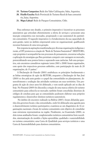 19. Turismo Campesino: Rede dos Vales Calchaquíes, Salta, Argentina.
    20. Huella Gaucha: Rede Provincial de Turismo Rural de base comunitá-
        ria, Jujuy, Argentina.
    21. Mapu Lahual: Rede de Parques Comunitários, Chile.



      Para enfrentar este desaﬁo, o primeiro imperativo é incentivar os processos
associativos que articulam eﬁcientemente a oferta de serviços e procuram uma
inserção competitiva nos mercados, propiciando o uso sustentável do patrimô-
nio comunitário. O segundo imperativo é o fortalecimento da sua capacidade de
auto-gestão, tanto no âmbito empresarial como no organizacional, qualiﬁcando
recursos humanos de uma nova geração.
      Em resposta às aspirações manifestadas por diversas organizações indígenas e
rurais, a OIT promoveu a criação da “Rede de Turismo Sustentável” (REDTURS),
cujo propósito é acompanhá-las nos processos de pensamento, encontrar soluções
e aplicação de estratégias que lhes permitam competir com vantagem no mercado,
potencializando seus pontos fortes e superando suas carências. Sob esta perspec-
tiva, seis encontros consultivos regionais (entre 2001 e 2008) foram organizados,
com apoio dos respectivos governos anﬁtriões, com participação de mais de 20
organizações, de 13 países.8
      A Declaração de Otavalo (2001) estabeleceu os princípios fundamentais e
as linhas estratégicas de ação da RETURS, enquanto a Declaração de San José
(2003) se deu pela auto-gestão e o papel das comunidades no planejamento, de-
senvolvimento e avaliação das atividades turísticas em seus territórios. Um pro-
grama de ação de cinco anos foi delineado, e vem sendo aplicado até os dias de
hoje. No Panamá (2005) foi discutida a criação de uma marca coletiva do turismo
comunitário para colocá-la no mercado; também foram concebidas diretrizes de
códigos de conduta para que as comunidades pudessem elaborar seus próprios
regulamentos e desenvolver destinos turísticos sustentáveis.
       No âmbito do encontro realizado na Bolívia (2007), foram debatidas ques-
tões dos governos locais e das comunidades, onde foi delineada uma agenda para
o desenvolvimento turístico participativo; examinou-se um diagnóstico de 16 or-
ganizações nacionais e locais de turismo comunitário com objetivo de consolidar
suas estruturas representativas na região. Finalmente, na Guatemala (2008), os
dois temas analisados foram: conglomerados turísticos comunitários bem-sucedi-
dos, sistematização do modelo e lições aprendidas; qualidade e sustentabilidade
no turismo comunitário; uma Carta de Qualidade para serviços turísticos e uma
Carta de Sustentabilidade para destinos comunitários.



MALDONADO . O turismo rural comunitário na América Latina                      43
 