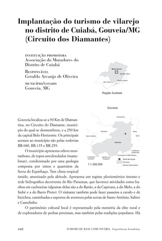 Implantação do turismo de vilarejo
  no distrito de Cuiabá, Gouveia/MG
  (Circuito dos Diamantes)

      instituição promotora
      Associação do Moradores do
      Distrito de Cuiabá
      Responsável
      Geraldo Arcanjo de Oliveira
      município/estado
      Gouveia, MG




Gouveia localiza-se a 50 Km de Diaman-
tina, no Circuito do Diamante, municí-
pio do qual se desmembrou, e a 250 km
da capital Belo Horizonte. Os principais
acessos ao município são pelas rodovias
BR-040, BR-135 e BR-259.
      O município apresenta relevo mon-
tanhoso, de topos arredondados (mame-
lonar), condicionado por uma geologia
composta por xistos e quartzitos da
Serra do Espinhaço. Tem clima tropical
úmido, amenizado pela altitude. Apresenta um regime pluviométrico intenso e
rede hidrográﬁca decorrente do Rio Paraunas, que favorece atividades como ba-
nhos em cachoeiras (algumas delas são a do Barão, a da Capivara, a do Melo, a do
Imbé e a do Barro Preto). O visitante também pode fazer passeios a cavalo e de
bicicleta, caminhadas e esportes de aventura pelas serras de Santo Antônio, Salitre
e Camelinho.
      O patrimônio cultural local é representado pela memória da elite rural e
de exploradores de pedras preciosas, mas também pelas tradições populares. Há



448                              TURISMO DE BASE COMUNITÁRIA . Experiências brasileiras
 