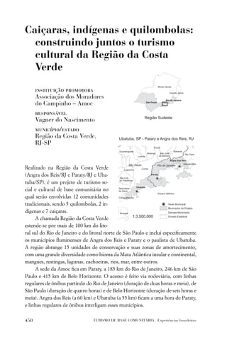 Caiçaras, indígenas e quilombolas:
  construindo juntos o turismo
  cultural da Região da Costa
  Verde

      instituição promotora
      Associação dos Moradores
      do Campinho – Amoc
      responsável
      Vagner do Nascimento
      município/estado
      Região da Costa Verde,
      RJ-SP


Realizado na Região da Costa Verde
(Angra dos Reis/RJ e Paraty/RJ e Uba-
tuba/SP), é um projeto de turismo so-
cial e cultural de base comunitária no
qual serão envolvidas 12 comunidades
tradicionais, sendo 5 quilombolas, 2 in-
dígenas e 7 caiçaras.
     A chamada Região da Costa Verde
estende-se por mais de 100 km do lito-
ral sul do Rio de Janeiro e do litoral norte de São Paulo e inclui especiﬁcamente
os municípios ﬂuminenses de Angra dos Reis e Paraty e o paulista de Ubatuba.
A região abrange 15 unidades de conservação e suas zonas de amortecimento,
com uma grande diversidade como bioma da Mata Atlântica insular e continental,
mangues, restingas, lagunas, cachoeiras, rios, mar, entre outros.
     A sede da Amoc ﬁca em Paraty, a 185 km do Rio de Janeiro, 246 km de São
Paulo e 415 km de Belo Horizonte. O acesso é feito via rodoviária, com linhas
regulares de ônibus partindo do Rio de Janeiro (duração de duas horas e meia), de
São Paulo (duração de quatro horas) e de Belo Horizonte (duração de seis horas e
meia). Angra dos Reis (a 60 km) e Ubatuba (a 55 km) ﬁcam a uma hora de Paraty,
e linhas regulares de ônibus interligam esses municípios.

450                             TURISMO DE BASE COMUNITÁRIA . Experiências brasileiras
 