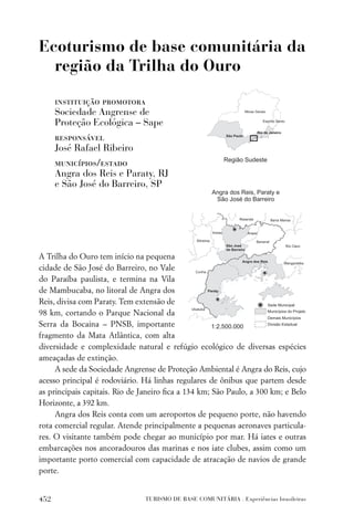 Ecoturismo de base comunitária da
  região da Trilha do Ouro

      instituição promotora
      Sociedade Angrense de
      Proteção Ecológica – Sape
      responsável
      José Rafael Ribeiro
      municípios/estado
      Angra dos Reis e Paraty, RJ
      e São José do Barreiro, SP




A Trilha do Ouro tem início na pequena
cidade de São José do Barreiro, no Vale
do Paraíba paulista, e termina na Vila
de Mambucaba, no litoral de Angra dos
Reis, divisa com Paraty. Tem extensão de
98 km, cortando o Parque Nacional da
Serra da Bocaina – PNSB, importante
fragmento da Mata Atlântica, com alta
diversidade e complexidade natural e refúgio ecológico de diversas espécies
ameaçadas de extinção.
     A sede da Sociedade Angrense de Proteção Ambiental é Angra do Reis, cujo
acesso principal é rodoviário. Há linhas regulares de ônibus que partem desde
as principais capitais. Rio de Janeiro ﬁca a 134 km; São Paulo, a 300 km; e Belo
Horizonte, a 392 km.
     Angra dos Reis conta com um aeroportos de pequeno porte, não havendo
rota comercial regular. Atende principalmente a pequenas aeronaves particula-
res. O visitante também pode chegar ao município por mar. Há iates e outras
embarcações nos ancoradouros das marinas e nos iate clubes, assim como um
importante porto comercial com capacidade de atracação de navios de grande
porte.


452                            TURISMO DE BASE COMUNITÁRIA . Experiências brasileiras
 