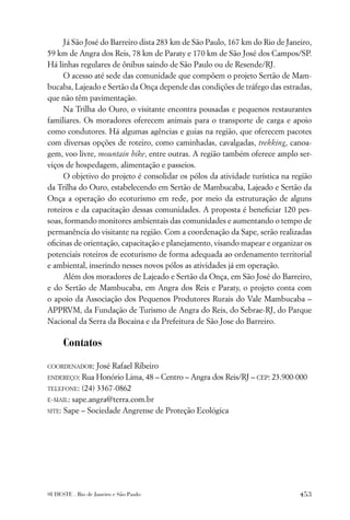 Já São José do Barreiro dista 283 km de São Paulo, 167 km do Rio de Janeiro,
59 km de Angra dos Reis, 78 km de Paraty e 170 km de São José dos Campos/SP.
Há linhas regulares de ônibus saindo de São Paulo ou de Resende/RJ.
     O acesso até sede das comunidade que compõem o projeto Sertão de Mam-
bucaba, Lajeado e Sertão da Onça depende das condições de tráfego das estradas,
que não têm pavimentação.
     Na Trilha do Ouro, o visitante encontra pousadas e pequenos restaurantes
familiares. Os moradores oferecem animais para o transporte de carga e apoio
como condutores. Há algumas agências e guias na região, que oferecem pacotes
com diversas opções de roteiro, como caminhadas, cavalgadas, trekking, canoa-
gem, voo livre, mountain bike, entre outras. A região também oferece amplo ser-
viços de hospedagem, alimentação e passeios.
     O objetivo do projeto é consolidar os pólos da atividade turística na região
da Trilha do Ouro, estabelecendo em Sertão de Mambucaba, Lajeado e Sertão da
Onça a operação do ecoturismo em rede, por meio da estruturação de alguns
roteiros e da capacitação dessas comunidades. A proposta é beneﬁciar 120 pes-
soas, formando monitores ambientais das comunidades e aumentando o tempo de
permanência do visitante na região. Com a coordenação da Sape, serão realizadas
oﬁcinas de orientação, capacitação e planejamento, visando mapear e organizar os
potenciais roteiros de ecoturismo de forma adequada ao ordenamento territorial
e ambiental, inserindo nesses novos pólos as atividades já em operação.
     Além dos moradores de Lajeado e Sertão da Onça, em São José do Barreiro,
e do Sertão de Mambucaba, em Angra dos Reis e Paraty, o projeto conta com
o apoio da Associação dos Pequenos Produtores Rurais do Vale Mambucaba –
APPRVM, da Fundação de Turismo de Angra do Reis, do Sebrae-RJ, do Parque
Nacional da Serra da Bocaina e da Prefeitura de São Jose do Barreiro.

      Contatos

COORDENADOR:   José Rafael Ribeiro
ENDEREÇO:  Rua Honório Lima, 48 – Centro – Angra dos Reis/RJ – CEP: 23.900-000
TELEFONE: (24) 3367-0862

E-MAIL: sape.angra@terra.com.br

SITE: Sape – Sociedade Angrense de Proteção Ecológica




SUDESTE . Rio de Janeiro e São Paulo                                         453
 