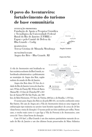 O povo do Aventureiro:
  fortalecimento do turismo
  de base comunitária
      intituição promotora
      Fundação de Apoio a Pesquisa Cientíﬁca
      e Tecnológica da Universidade Federal
      Rural do Rio de Janeiro (UFRRJ) e
      Fapur e pelo Comitê de Defesa da
      Ilha Grande – Codig
      responsável
      Teresa Cristina de Miranda Mendonça
      município/estado
      Angra dos Reis - Ilha Grande, RJ




A vila do Aventureiro está localizada na
face oceânica sudoeste da Ilha Grande, su-
bordinada administrativa e politicamente
ao município de Angra dos Reis, região
sudeste do estado do Rio de Janeiro.
      Angra dos Reis dista 151 km da ci-
dade do Rio de Janeiro (cerca de duas ho-
ras), 99 km de Paraty/RJ, 98 km de Barra
Mansa/RJ, 174 km de Ubatuba/SP e 263
km de Santos/SP. De São Paulo, são 380
km; de Belo Horizonte, 573 km; de Vitória, 688 km; e de Brasília, 1.353 km.
      O acesso para Angra dos Reis se dá pela BR-101, no trecho conhecido como
Rio-Santos. Do cais de Angra até a Vila do Aventureiro inicia-se uma viagem de
embarcação tipo traineira ou saveiro (sem horário especíﬁco) de cerca de 26 km
(duas horas e meia de duração). O acesso pode ser feito também por trilha. Neste
caso, o trecho mais curto é o que liga a Vila de Provetá à do Aventureiro, com
cerca de 7 km e duas horas de duração.
      Com 193 km², a Ilha Grande é um dos maiores patrimônios naturais do es-
tado do Rio de Janeiro e um dos últimos locais preservados de Mata Atlântica



454                            TURISMO DE BASE COMUNITÁRIA . Experiências brasileiras
 