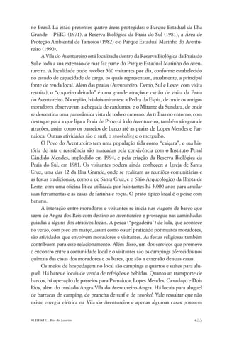 no Brasil. Lá estão presentes quatro áreas protegidas: o Parque Estadual da Ilha
Grande – PEIG (1971), a Reserva Biológica da Praia do Sul (1981), a Área de
Proteção Ambiental de Tamoios (1982) e o Parque Estadual Marinho do Aventu-
reiro (1990).
     A Vila do Aventureiro está localizada dentro da Reserva Biológica da Praia do
Sul e toda a sua extensão de mar faz parte do Parque Estadual Marinho do Aven-
tureiro. A localidade pode receber 560 visitantes por dia, conforme estabelecido
no estudo de capacidade de carga, os quais representam, atualmente, a principal
fonte de renda local. Além das praias (Aventureiro, Demo, Sul e Leste, com visita
restrita), o “coqueiro deitado” é uma grande atração e cartão de visita da Praia
do Aventureiro. Na região, há dois mirantes: a Pedra da Espia, de onde os antigos
moradores observavam a chegada de cardumes, e o Mirante da Sundara, de onde
se descortina uma panorâmica vista de todo o entorno. As trilhas no entorno, com
destaque para a que liga a Praia de Provetá à do Aventureiro, também são grande
atrações, assim como os passeios de barco até as praias de Lopes Mendes e Par-
naioca. Outras atividades são o surf, o snorkeling e o mergulho.
     O Povo do Aventureiro tem uma população tida como “caiçara”, e sua his-
tória de luta e resistência são marcadas pela convivência com o Instituto Penal
Cândido Mendes, implodido em 1994, e pela criação da Reserva Biológica da
Praia do Sul, em 1981. Os visitantes podem ainda conhecer: a Igreja de Santa
Cruz, uma das 12 da Ilha Grande, onde se realizam as reuniões comunitárias e
as festas tradicionais, como a de Santa Cruz, e o Sítio Arqueológico da Ilhota de
Leste, com uma oﬁcina lítica utilizada por habitantes há 3.000 anos para amolar
suas ferramentas e as casas de farinha e roças. O prato típico local é o peixe com
banana.
     A interação entre moradores e visitantes se inicia nas viagens de barco que
saem de Angra dos Reis com destino ao Aventureiro e prossegue nas caminhadas
guiadas a alguns dos atrativos locais. A pesca (“pegadeira”) de lula, que acontece
no verão, com pico em março, assim como o surf praticado por muitos moradores,
são atividades que envolvem moradores e visitantes. As festas religiosas também
contribuem para esse relacionamento. Além disso, um dos serviços que promove
o encontro entre a comunidade local e o visitantes são os campings oferecidos nos
quintais das casas dos moradores e os bares, que são a extensão de suas casas.
     Os meios de hospedagem no local são campings e quartos e suítes para alu-
guel. Há bares e locais de venda de refeições e bebidas. Quanto ao transporte de
barcos, há operação de passeios para Parnaioca, Lopes Mendes, Caxadaço e Dois
Rios, além do traslado Angra-Vila do Aventureiro-Angra. Há locais para aluguel
de barracas de camping, de prancha de surf e de snorkel. Vale ressaltar que não
existe energia elétrica na Vila do Aventureiro e apenas algumas casas possuem


SUDESTE . Rio de Janeiro                                                      455
 