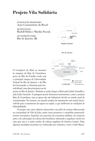 Projeto Vila Solidária

     instituição promotora
     Ação Comunitária do Brasil
     responsáveis
     Rudolf Hohn e Marilia Pastuk
     município/estado
     Rio de Janeiro, RJ




O Complexo da Maré se encontra
às margens da Baía de Guanabara,
perto da Ilha do Fundão (onde está
o principal campus da Universidade
Federal do Rio de Janeiro) e da Ilha
do Governador e é limitado pela Ave-
nida Brasil, uma das principais vias de
acesso ao Rio de Janeiro. Também se pode chegar à Maré pela Linha Vermelha e
pela Linha Amarela. A paisagem possui elementos interessantes, como a própria
Baía de Guanabara, mas as águas não são balneáveis devido ao estado atual de
contaminação. No entanto, um grande projeto de saneamento está sendo desen-
volvido para o tratamento de esgoto na região, o que melhorará as condições de
balneabilidade.
     O projeto tem como objetivo desenvolver um pólo de turismo diferenciado
na comunidade de Vila do João, assim como promover e consolidar empreendi-
mentos inovadores, baseados nos preceitos da economia solidária, do comércio
justo e da valorização da cultura afro-brasileira, sobretudo a angolana (tendo em
vista que esse é o maior núcleo de cultura angolana da América Latina). Hoje
algumas atividades já podem ser conhecidas por visitantes, como o bufê Marea-



SUDESTE . Rio de Janeiro                                                     457
 
