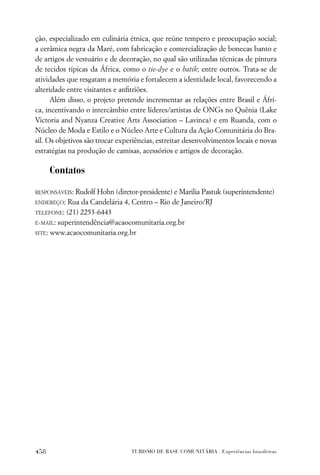 ção, especializado em culinária étnica, que reúne tempero e preocupação social;
a cerâmica negra da Maré, com fabricação e comercialização de bonecas banto e
de artigos de vestuário e de decoração, no qual são utilizadas técnicas de pintura
de tecidos típicas da África, como o tie-dye e o batik; entre outros. Trata-se de
atividades que resgatam a memória e fortalecem a identidade local, favorecendo a
alteridade entre visitantes e anﬁtriões.
      Além disso, o projeto pretende incrementar as relações entre Brasil e Áfri-
ca, incentivando o intercâmbio entre líderes/artistas de ONGs no Quênia (Lake
Victoria and Nyanza Creative Arts Association – Lavinca) e em Ruanda, com o
Núcleo de Moda e Estilo e o Núcleo Arte e Cultura da Ação Comunitária do Bra-
sil. Os objetivos são trocar experiências, estreitar desenvolvimentos locais e novas
estratégias na produção de camisas, acessórios e artigos de decoração.

      Contatos

RESPONSÁVEIS: Rudolf Hohn (diretor-presidente) e Marilia Pastuk (superintendente)
ENDEREÇO: Rua da Candelária 4, Centro – Rio de Janeiro/RJ

TELEFONE: (21) 2253-6443

E-MAIL: superintendência@acaocomunitaria.org.br

SITE: www.acaocomunitaria.org.br




458                              TURISMO DE BASE COMUNITÁRIA . Experiências brasileiras
 