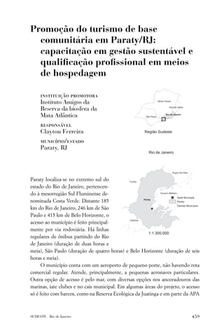 Promoção do turismo de base
  comunitária em Paraty/RJ:
  capacitação em gestão sustentável e
  qualiﬁcação proﬁssional em meios
  de hospedagem

     instituição promotora
     Instituto Amigos da
     Reserva da biosfera da
     Mata Atlântica
     responsável
     Clayton Ferreira
     município/estado
     Paraty, RJ




Paraty localiza-se no extremo sul do
estado do Rio de Janeiro, pertencen-
do à mesorregião Sul Fluminense de-
nominada Costa Verde. Distante 185
km do Rio de Janeiro, 246 km de São
Paulo e 415 km de Belo Horizonte, o
acesso ao município é feito principal-
mente por via rodoviária. Há linhas
regulares de ônibus partindo do Rio
de Janeiro (duração de duas horas e
meia), São Paulo (duração de quatro horas) e Belo Horizonte (duração de seis
horas e meia).
      O município conta com um aeroporto de pequeno porte, não havendo rota
comercial regular. Atende, principalmente, a pequenas aeronaves particulares.
Outra opção de acesso é pelo mar, com diversas opções nos ancoradouros das
marinas, iate clubes e no cais municipal. Em algumas áreas do projeto, o acesso
só é feito com barcos, como na Reserva Ecológica da Juatinga e em parte da APA



SUDESTE . Rio de Janeiro                                                   459
 
