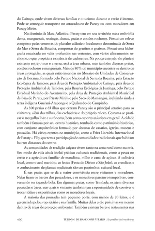 do Cairuçu, onde vivem diversas famílias e o turismo durante o verão é intenso.
Pode-se conseguir transporte no atracadouro de Paraty ou com moradores em
Paraty Mirim.
      No domínio da Mata Atlântica, Paraty tem em seu território mata ombróﬁla
densa, manguezais, restingas, dunas, praias e costões rochosos. Possui um relevo
composto pelas vertentes do planalto atlântico, localmente denominada de Serra
do Mar e Serra da Bocaina, compostas de granitos e gnaisses. Possui uma hidro-
graﬁa encaixada em vales profundos nas vertentes, com vários aﬂoramentos ro-
chosos, o que propicia a existência de cachoeiras. Na pouca extensão de planície
existente entre o mar e a serra, está a área urbana, mas também diversas praias,
costões rochosos e manguezais. Mais de 80% do município encontra-se dentro de
áreas protegidas, as quais estão inseridas no Mosaico de Unidades de Conserva-
ção da Bocaina, formado pelo Parque Nacional da Serra da Bocaina, pela Estação
Ecológica de Tamoios, pela Área de Proteção Ambiental de Cairuçu, pela Área de
Proteção Ambiental de Tamoios, pela Reserva Ecológica da Juatinga, pelo Parque
Estadual Marinho do Aventureiro, pela Área de Proteção Ambiental Municipal
da Baía de Paraty, por Paraty Mirim e pelo Saco do Mamanguá, incluindo ainda a
terra indígena Guarani-Araponga e o Quilombo do Campinho.
      As 300 praias e 65 ilhas que cercam Paraty são o principal atrativo para os
visitantes, além das trilhas, das cachoeiras e do próprio relevo. Costuma-se prati-
car o mergulho livre e autônomo, bem como esportes náuticos em geral. A cidade
também é famosa por seu centro histórico, tombado como patrimônio histórico,
com conjunto arquitetônico formado por dezenas de casarios, igrejas, museus e
pousadas. Há vários eventos no município, como a Feira Literária Internacional
de Paraty – Flip, que tem a participação de comunidades tradicionais que habitam
bairros distantes do centro.
      As comunidades de tradição caiçara vivem tanto na zona rural como na orla.
Seu modo de vida ainda inclui práticas culturais tradicionais, como a pesca no
cerco e a agricultura familiar de mandioca, milho e cana de açúcar. A culinária
local, como o azul marinho, as festas (Festa do Divino e São João), as crendices e
o conhecimento de plantas medicinais são um patrimônio cultural local.
      É nas praias que se dá a maior convivência entre visitantes e moradores.
Nelas ﬁcam os barcos dos pescadores, e os moradores passam o tempo livre, con-
versando ou jogando bola. Em algumas praias, como Trindade, existem diversas
pousadas e bares, nas quais o visitante também tem a oportunidade de conviver e
trocar idéias e experiências como os moradores locais.
      A maioria das pousadas tem pequeno porte, com menos de 20 leitos, e é
gerenciada pelo proprietário e sua família. Muitas delas estão próximas ou mesmo
dentro de áreas de proteção ambiental. Também existem bares e restaurantes nas


460                              TURISMO DE BASE COMUNITÁRIA . Experiências brasileiras
 
