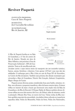 Reviver Paquetá

      instituição promotora
      Casa de Artes Paquetá
      responsável
      José Lavrador Kevorkian
      município/estado
      Rio de Janeiro, RJ




A Ilha de Paquetá localiza-se na Baía
de Guanabara, a 17 km do centro do
Rio de Janeiro. Situada em área de
Mata Atlântica, está próxima à Área de
Preservação Ambiental – APA de Gua-
pimirim. Trata-se de uma ilha onde não
circulam carros e cujos únicos meios de transporte são um trenzinho turístico,
barcos, canoas, bicicletas e charretes. Com apenas 1,09 km², suas ruas não são
asfaltadas. O embarque para a Ilha é feito no cais da Praça XV de Novembro,
no Centro do Rio de Janeiro. Também está próxima dos demais municípios que
circundam a Baía de Guanabara: Niterói, São Gonçalo, Itaboraí, Guapimirim,
Magé e Duque de Caxias.
      Paquetá possui diversas praias consideradas boas para banho, mirantes, tri-
lhas, aves silvestres e pequenos mamíferos, além da fauna costeira típica. Existem
trilhas no interior da mata e locais que favorecem uma ampla vista da Baía da
Guanabara e da Ilha de Brocoió. O Parque Darke de Mattos também oferece di-
versas trilhas em seus dois morros (da Cruz e do Veloso), além de mirantes, sendo
o principal o Mirante Boa Vista, no morro da Cruz. Várias rochas da Ilha rece-
bem apelidos especiais da comunidade, vinculados à fatos culturais ou à aparência
especíﬁca delas: Pedra da Moreninha, Pedra da Sorte, Pedra dos Namorados,


462                             TURISMO DE BASE COMUNITÁRIA . Experiências brasileiras
 