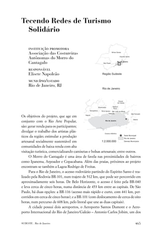 Tecendo Redes de Turismo
  Solidário

     instituição promotora
     Associação das Costureiras
     Autônomas do Morro do
     Cantagalo
     responsável
     Elisete Napoleão
     município/estado
     Rio de Janeiro, RJ




Os objetivos do projeto, que age em
conjunto com o Rio Arte Popular,
são: gerar renda para os participantes;
divulgar o trabalho dos artistas plás-
ticos da região; estimular a produção
artesanal socialmente sustentável em
comunidades de baixa renda com alta
visitação turística, comercializando camisetas e bolsas artesanais; entre outros.
      O Morro do Cantagalo é uma área de favela nas proximidades de bairros
como Ipanema, Arpoador e Copacabana. Além das praias, próximos ao projeto
encontram-se também a Lagoa Rodrigo de Freitas.
      Para o Rio de Janeiro, o acesso rodoviário partindo do Espírito Santo é rea-
lizado pela Rodovia BR-101, num trajeto de 512 km, que pode ser percorrido em
aproximadamente seis horas. De Belo Horizonte, o acesso é feito pela BR-040
e leva cerca de cinco horas, numa distância de 453 km entre as capitais. De São
Paulo, há duas opções: a BR-116 (acesso mais rápido e curto, com 441 km, per-
corridos em cerca de cinco horas); e a BR-101 (com deslocamento de cerca de oito
horas, num percurso de 608 km, pelo litoral que une as duas capitais).
      A cidade possui dois aeroportos, o Aeroporto Santos Dumont e o Aero-
porto Internacional do Rio de Janeiro/Galeão – Antonio Carlos Jobim, um dos


SUDESTE . Rio de Janeiro                                                      465
 