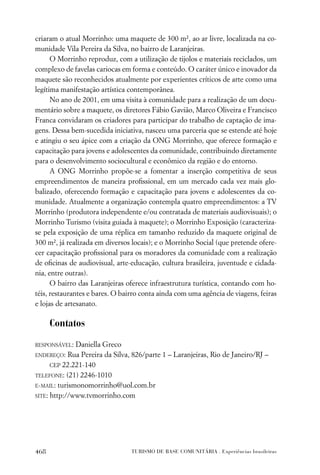 criaram o atual Morrinho: uma maquete de 300 m², ao ar livre, localizada na co-
munidade Vila Pereira da Silva, no bairro de Laranjeiras.
      O Morrinho reproduz, com a utilização de tijolos e materiais reciclados, um
complexo de favelas cariocas em forma e conteúdo. O caráter único e inovador da
maquete são reconhecidos atualmente por experientes críticos de arte como uma
legítima manifestação artística contemporânea.
      No ano de 2001, em uma visita à comunidade para a realização de um docu-
mentário sobre a maquete, os diretores Fábio Gavião, Marco Oliveira e Francisco
Franca convidaram os criadores para participar do trabalho de captação de ima-
gens. Dessa bem-sucedida iniciativa, nasceu uma parceria que se estende até hoje
e atingiu o seu ápice com a criação da ONG Morrinho, que oferece formação e
capacitação para jovens e adolescentes da comunidade, contribuindo diretamente
para o desenvolvimento sociocultural e econômico da região e do entorno.
      A ONG Morrinho propõe-se a fomentar a inserção competitiva de seus
empreendimentos de maneira proﬁssional, em um mercado cada vez mais glo-
balizado, oferecendo formação e capacitação para jovens e adolescentes da co-
munidade. Atualmente a organização contempla quatro empreendimentos: a TV
Morrinho (produtora independente e/ou contratada de materiais audiovisuais); o
Morrinho Turismo (visita guiada à maquete); o Morrinho Exposição (caracteriza-
se pela exposição de uma réplica em tamanho reduzido da maquete original de
300 m², já realizada em diversos locais); e o Morrinho Social (que pretende ofere-
cer capacitação proﬁssional para os moradores da comunidade com a realização
de oﬁcinas de audiovisual, arte-educação, cultura brasileira, juventude e cidada-
nia, entre outras).
      O bairro das Laranjeiras oferece infraestrutura turística, contando com ho-
téis, restaurantes e bares. O bairro conta ainda com uma agência de viagens, feiras
e lojas de artesanato.

      Contatos

RESPONSÁVEL:  Daniella Greco
ENDEREÇO: Rua Pereira da Silva, 826/parte 1 – Laranjeiras, Rio de Janeiro/RJ –

      CEP 22.221-140
TELEFONE: (21) 2246-1010

E-MAIL: turismonomorrinho@uol.com.br
SITE: http://www.tvmorrinho.com




468                              TURISMO DE BASE COMUNITÁRIA . Experiências brasileiras
 