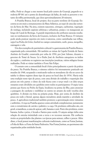trilha. Pode-se chegar a esse mesmo local pelo centro do Guarujá, pegando-se a
rodovia SP-061 até o ponto de desembarque da balsa, de onde se percorre o res-
tante da trilha pavimentada, que dura aproximadamente 20 minutos.
      A Prainha Branca, local do projeto, ﬁca na parte nordeste do Guarujá. En-
contra-se em meio a remanescentes da Mata Atlântica, ao sopé de uma das verten-
tes da Serra do Mar. Na área, existem nascentes, córregos, cachoeiras, vegetação
de restinga, incluindo espécies arbóreas e arbustivas, praias e os manguezais ao
longo do Canal de Bertioga. A grande importância dos atributos naturais resulta-
ram no tombamento da Serra do Guararu, inclusive da Praia Branca. O visitante
pode ainda praticar esportes em meio à natureza, como caminhadas nas trilhas,
rappel na Pedra do Grito, futebol no campo comunitário, surfe, pesca, mergulho,
canoagem e vela.
      Um dos exemplos do patrimônio cultural é a gastronomia da Prainha Branca,
organizada pela comunidade. Há também as ruínas da Capela Ermida de Santo
Antônio de Guaibê, construída por volta de 1550, por José Adomo, durante o
governo de Tomé de Souza. Lá o Padre José de Anchieta catequizou os índios
da região e, conforme os registros nas inscrições jesuíticas, vários milagres foram
realizados. Pode-se visitar também o Forte São Felipe.
      O contato com a comunidade local é feito principalmente a partir da prática
da pesca. Na Prainha Branca, o sistema coletivo foi intensamente praticado até
meados de 1948, ocupando e motivando todos os moradores da vila no cerco da
tainha (o último registro desse tipo de pesca no local data de 1974). Havia toda
uma tradição neste tipo de pesca, com uma divisão do trabalho e repartição dos
peixes em três partes: o dono da rede ﬁcava com o terço total e os dois terços
restantes eram divididos em quinhões entre todos os participantes. O espia (uma
pessoa que ﬁcava na Pedra da Espia, localizava na ponta da Ilha, para anunciar
a passagem do cardume e mobilizar os outros no arrasto da rede) recebia dois
quinhões. A divisão era feita na própria praia. Hoje, por conta do declínio da
pesca em todo o litoral, apenas alguns moradores ainda mantêm a atividade da
pesca. A agricultura tradicional também promove a aproximação entre visitantes
e anﬁtriões. A roça na Prainha aparece como atividade complementar, juntamente
com o extrativismo de carvão e palmito e a caça. Os produtos cultivados são, em
geral, a mandioca, a cana de açúcar, café, banana e cará. Parte dos produtos, como
banana, lenha e peixe, é levada a Santos para venda. O caiçara antigo tinha uma
relação de estreita intimidade com a terra e os recursos naturais. Ele conhecia
muito as propriedades das plantas e as épocas para semear, colher e pescar. Além
disso, o local possui manifestações culturais tradicionais, como as Festas Juninas,
a Folia de Reis e a Festa da Santa Padroeira. Nas Festas Juninas, as quermesses são
organizadas pelas entidades locais.


470                              TURISMO DE BASE COMUNITÁRIA . Experiências brasileiras
 