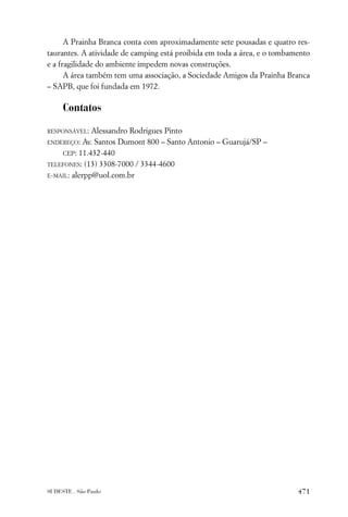 A Prainha Branca conta com aproximadamente sete pousadas e quatro res-
taurantes. A atividade de camping está proibida em toda a área, e o tombamento
e a fragilidade do ambiente impedem novas construções.
      A área também tem uma associação, a Sociedade Amigos da Prainha Branca
– SAPB, que foi fundada em 1972.

     Contatos

RESPONSÁVEL:  Alessandro Rodrigues Pinto
ENDEREÇO: Av. Santos Dumont 800 – Santo Antonio – Guarujá/SP –

    CEP: 11.432-440
TELEFONES: (13) 3308-7000 / 3344-4600

E-MAIL: alerpp@uol.com.br




SUDESTE . São Paulo                                                       471
 