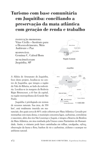 Turismo com base comunitária
  em Juquitiba: conciliando a
  preservação da mata atlântica
  com geração de renda e trabalho

      instituição promotora
      Vitae Civilis – Instituto para
      o Desenvolvimento, Meio
      Ambiente e Paz
      responsável
      Gemima C. Cabral Born
      município/estado
      Juquitiba, SP




A Aldeia de Artesanato de Juquitiba,
foco deste projeto, localiza-se no cen-
tro de Juquitiba, que integra a região
do Vale do Ribeira, ao lado da rodoviá-
ria. Localiza-se às margens da Rodovia
Régis Bittencourt, a 63 km da capital,
na região metropolitana da Grande São
Paulo.
     Juquitiba é privilegiada em termos
de recursos naturais. Sua área, de 550
km2, está totalmente inserida em ma-
nanciais, dos quais cerca de 80% estão cobertos por Mata Atlântica. Cercado por
montanhas com mata densa, o município concentra lagos, cachoeiras, corredeiras
e nascentes, além dos rios São Lourenço e Juquiá, e integra a Reserva da Biosfera
da Mata Atlântica, em área tombada pela Unesco como Patrimônio da Humani-
dade. Assim, o visitante pode fazer caminhadas em trilhas, cavalgadas, rafting,
observação da fauna e ﬂora, banhos de rio e cachoeiras, ciclismo e acampar no
ambiente natural.



472                             TURISMO DE BASE COMUNITÁRIA . Experiências brasileiras
 