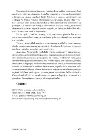 Uma das principais manifestações culturais dessa região é o artesanato. Suas
construções e igrejas, tais como a Igreja São Lourenço (a primeira do município),
a Igreja Santa Cruz, a Capela de Santo Antonio e o Casarão, também merecem
destaque. As diversas romarias e festas religiosas até Caucaia do Alto e São Sebas-
tião, além das festas juninas, reúnem ﬁeis e estão sempre abertas aos curiosos de
passagem. Os restaurantes da região oferecem um cardápio variado, misturando
elementos da culinária regional, como a pupunha, os derivados do búfalo e a ba-
nana da terra, com receitas requintadas.
      Há na região pousadas, camping, hotel, restaurante, pizzaria, lanchonete,
restaurantes domiciliares e com pratos típicos, guias e monitores locais, transpor-
te e traslados.
      Turistas e comunidade convivem em todas essas atividades, como nas cami-
nhadas guiadas, nas romarias, nas expedições de rafting e de trekking e no próprio
cotidiano (trabalho, festas, lazer, artesanato etc.).
      A Aldeia de Artesanato foi fundada há 15 anos. Conta com 15 pequenos negó-
cios em chalés, construídos pelos pequenos empreendedores em terrenos do muni-
cípio e com uma Associação, que a organiza em forma de condomínio, ou seja, cada
empreendedor paga uma taxa mensal para cobrir despesas com segurança, limpeza,
entre outros. Este projeto foi elaborado com artesãos e artesãs, especialmente com a
diretoria da Associação da Aldeia do Artesanato de Juquitiba. Para isto, foram reali-
zados encontros e debates, a ﬁm de formular um projeto que contribuísse para a ge-
ração de trabalho e renda e para a preservação dos mananciais e da Mata Atlântica.
Os artesãos da Aldeia continuarão sendo protagonistas do projeto e a comunidade
participará das decisões em todas as atividades realizadas.

     Contatos

RESPONSÁVEL: Gemima C. Cabral Born
TELEFONES: (11) 4686-1814 / 4686-1965
E-MAIL: gemimaborn@vitaecivilis.org.br

SITES: www.vitaecivilis.org.br e www.ecoturismosls.org.br




SUDESTE . São Paulo                                                              473
 