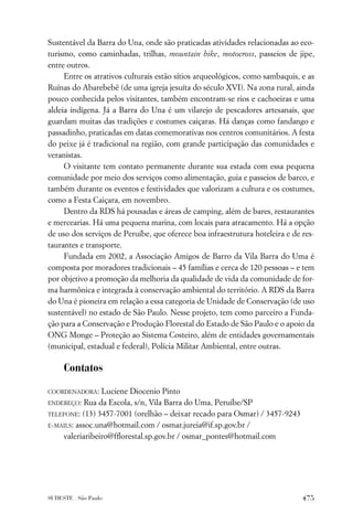 Sustentável da Barra do Una, onde são praticadas atividades relacionadas ao eco-
turismo, como caminhadas, trilhas, mountain bike, motocross, passeios de jipe,
entre outros.
     Entre os atrativos culturais estão sítios arqueológicos, como sambaquis, e as
Ruínas do Abarebebê (de uma igreja jesuíta do século XVI). Na zona rural, ainda
pouco conhecida pelos visitantes, também encontram-se rios e cachoeiras e uma
aldeia indígena. Já a Barra do Una é um vilarejo de pescadores artesanais, que
guardam muitas das tradições e costumes caiçaras. Há danças como fandango e
passadinho, praticadas em datas comemorativas nos centros comunitários. A festa
do peixe já é tradicional na região, com grande participação das comunidades e
veranistas.
     O visitante tem contato permanente durante sua estada com essa pequena
comunidade por meio dos serviços como alimentação, guia e passeios de barco, e
também durante os eventos e festividades que valorizam a cultura e os costumes,
como a Festa Caiçara, em novembro.
     Dentro da RDS há pousadas e áreas de camping, além de bares, restaurantes
e mercearias. Há uma pequena marina, com locais para atracamento. Há a opção
de uso dos serviços de Peruíbe, que oferece boa infraestrutura hoteleira e de res-
taurantes e transporte.
     Fundada em 2002, a Associação Amigos de Barro da Vila Barra do Uma é
composta por moradores tradicionais – 45 famílias e cerca de 120 pessoas – e tem
por objetivo a promoção da melhoria da qualidade de vida da comunidade de for-
ma harmônica e integrada à conservação ambiental do território. A RDS da Barra
do Una é pioneira em relação a essa categoria de Unidade de Conservação (de uso
sustentável) no estado de São Paulo. Nesse projeto, tem como parceiro a Funda-
ção para a Conservação e Produção Florestal do Estado de São Paulo e o apoio da
ONG Monge – Proteção ao Sistema Costeiro, além de entidades governamentais
(municipal, estadual e federal), Polícia Militar Ambiental, entre outras.

     Contatos

COORDENADORA:   Luciene Diocenio Pinto
ENDEREÇO:  Rua da Escola, s/n, Vila Barra do Uma, Peruíbe/SP
TELEFONE: (13) 3457-7001 (orelhão – deixar recado para Osmar) / 3457-9243

E-MAILS: assoc.una@hotmail.com / osmar.jureia@if.sp.gov.br /

    valeriaribeiro@fﬂorestal.sp.gov.br / osmar_pontes@hotmail.com




SUDESTE . São Paulo                                                           475
 