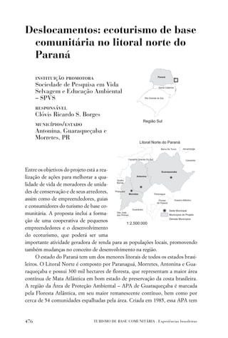 Deslocamentos: ecoturismo de base
 comunitária no litoral norte do
 Paraná

      instituição promotora
      Sociedade de Pesquisa em Vida
      Selvagem e Educação Ambiental
      – SPVS
      responsável
      Clóvis Ricardo S. Borges
      municípios/estado
      Antonina, Guaraqueçaba e
      Morretes, PR




Entre os objetivos do projeto está a rea-
lização de ações para melhorar a qua-
lidade de vida de moradores de unida-
des de conservação e de seus arredores,
assim como de empreendedores, guias
e consumidores do turismo de base co-
munitária. A proposta inclui a forma-
ção de uma cooperativa de pequenos
empreendedores e o desenvolvimento
do ecoturismo, que poderá ser uma
importante atividade geradora de renda para as populações locais, promovendo
também mudanças no conceito de desenvolvimento na região.
     O estado do Paraná tem um dos menores litorais de todos os estados brasi-
leiros. O Litoral Norte é composto por Paranaguá, Morretes, Antonina e Gua-
raqueçaba e possui 300 mil hectares de ﬂoresta, que representam a maior área
contínua de Mata Atlântica em bom estado de preservação da costa brasileira.
A região da Área de Proteção Ambiental – APA de Guaraqueçaba é marcada
pela Floresta Atlântica, em seu maior remanescente contínuo, bem como por
cerca de 54 comunidades espalhadas pela área. Criada em 1985, essa APA tem



476                            TURISMO DE BASE COMUNITÁRIA . Experiências brasileiras
 