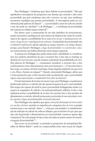 Para Heidegger: “vizinhança quer dizer: habitar na proximidade.”5 Há aqui
signiﬁcativa convergência de perspectiva com Zaoual, que entende o sítio como
proximidade que gera vizinhança (mas não o inverso, ou seja, uma vizinhança
meramente topológica que gerasse proximidade). A convergência pode ser cor-
roborada pelas palavras de Zaoual: “... a proximidade é antes de tudo um sentido
e este não pode ser calculado”6 e de Heidegger “... a vizinhança da proximidade
não repousa na relação espaço-temporal”7.
      Em síntese: para a compreensão de um sítio simbólico de pertencimento,
noções meramente topológicas de uma métrica da distância são vazias de sentido.
Aqui se faz vigente a possibilidade de se estar perto do que é topologicamente dis-
tante e longe do que é topologicamente próximo. A intimidade da proximidade não
é redutível à métrica do cálculo aplicada ao espaço (metros) e ao tempo (horas),
porque, para Zaoual e Heidegger, o lugar da proximidade é o encontro face a face,
um acontecimento que habita dimensões meta-espaço-temporais.
      A perspectiva heideggeriana ganha ainda maior radicalidade se considerar-
mos sua explícita advertência de que o encontro face a face não se restringe ao
domínio do inter-humano, mas diz respeito à plenitude de possibilidades do sítio.
Nas palavras de Heidegger: “... costumamos considerar o encontro face a face
exclusivamente como relacionamento entre seres humanos (...). O encontro face a
face surge, no entanto, de bem mais longe. Surge daquela amplitude em que terra
e céu, Deus e homens se atingem”8. Zaoual, comentando Heidegger, aﬁrma que
é nessa perspectiva que o sítio encontra toda sua plenitude e que a proximidade
vigora como aproximação e cumplicidade bem além da distância9.
      O mais importante de termos em mente é que, para Heidegger, os parâmetros
ﬁxados pela métrica e o cálculo não são apenas incapazes de gerar a proximidade.
Eles sequer são capazes de medi-la, pois a proximidade heideggeriana resiste e se
esquiva às requisições do cálculo e da instrumentalização utilitária. Ceder a elas
implicaria aceitar a possibilidade de se fazer do encontro face a face produto de
planejamento e controle, abrindo portas para a pretensão de sua reprodução seria-
da segundo a lógica da produtividade mercantil-industrial.
      Para Heidegger isso signiﬁca que agora a luta pela dominação da terra entrou
em sua fase decisiva, apoiada no empenho por conquistar fora da terra a posição
extrema para o seu controle. Assim “... a luta por esta posição é a complementa-
ção da tradução em cálculo de todas as relações, que no interior do que quer que
seja, não importando o distanciamento ou a proximidade, tornam-se apenas algo
computável. Eis a devastação do face a face em todos os quatro cantos do mundo,
a negação da proximidade”10.
      Esta recusa da proximidade, se pensada na perspectiva da antropologia ﬁlo-
sóﬁca de Martin Buber11, pode ser compreendida como uma recusa da relação


46                                TURISMO DE BASE COMUNITÁRIA . Diversidade de olhares
 
