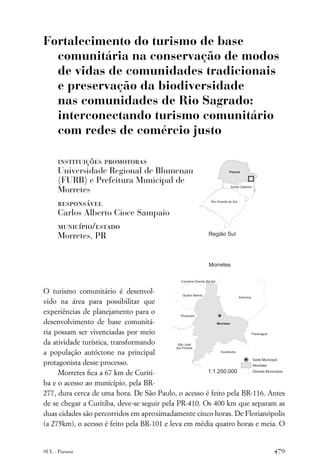 Fortalecimento do turismo de base
  comunitária na conservação de modos
  de vidas de comunidades tradicionais
  e preservação da biodiversidade
  nas comunidades de Rio Sagrado:
  interconectando turismo comunitário
  com redes de comércio justo

     instituições promotoras
     Universidade Regional de Blumenau
     (FURB) e Prefeitura Municipal de
     Morretes
     responsável
     Carlos Alberto Cioce Sampaio
     município/estado
     Morretes, PR




O turismo comunitário é desenvol-
vido na área para possibilitar que
experiências de planejamento para o
desenvolvimento de base comunitá-
ria possam ser vivenciadas por meio
da atividade turística, transformando
a população autóctone na principal
protagonista desse processo.
     Morretes ﬁca a 67 km de Curiti-
ba e o acesso ao município, pela BR-
277, dura cerca de uma hora. De São Paulo, o acesso é feito pela BR-116. Antes
de se chegar a Curitiba, deve-se seguir pela PR-410. Os 400 km que separam as
duas cidades são percorridos em aproximadamente cinco horas. De Florianópolis
(a 275km), o acesso é feito pela BR-101 e leva em média quatro horas e meia. O


SUL . Paraná                                                              479
 
