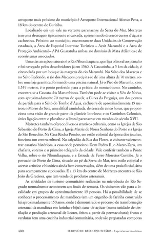 aeroporto mais próximo do município é Aeroporto Internacional Afonso Pena, a
18 km do centro de Curitiba.
      Localizado em um vale na vertente paranaense da Serra do Mar, Morretes
tem uma drenagem tipicamente encaixada, apresentando diversos cursos d’água e
cachoeiras. Próximo ao município, encontram-se duas Unidades de Conservação
estaduais, a Área de Especial Interesse Turístico – Aesit Marumbi e a Área de
Proteção Ambiental – APA Guaratuba ambas, no domínio da Mata Atlântica e de
ecossistemas associados.
      Uma das atrações naturais é o Rio Nhundiaquara, que liga o litoral ao planalto
e foi navegado pelos descobridores já em 1560. A Cascatinha, a 5 km da cidade, é
circundada por um bosque às margens do rio Marumbi. No Salto dos Macacos e
no Salto Redondo, o rio dos Macacos precipita-se de uma altura de 70 metros, so-
bre uma laje granítica, formando uma piscina natural. Já o Pico do Marumbi, com
1.539 metros, é o ponto preferido para a prática do montanhismo. No caminho,
encontra-se a Cascata dos Marumbistas. Também pode-se visitar o Véu de Noiva,
com aproximadamente 70 metros de queda; a Curva da Preguiça, um dos pontos
de partida para o Salto do Tombo d’Água, cachoeira de aproximadamente 15 me-
tros; o Morro do Sete, uma difícil caminhada, de cerca de cinco horas, que propor-
ciona uma visão de grande parte da planície litorânea; e os Caminhos Coloniais,
única ligação entre o planalto e o litoral paranaense em meados do século XVII.
      Morretes também oferece diversos atrativos culturais, como as Igrejas de São
Sebastião do Porto de Cima, a Igreja Matriz de Nossa Senhora do Porto e a Igreja
de São Benedito. Na Casa Rocha Pombo, em estilo colonial da época dos jesuítas,
funciona um centro cultural. No calçadão da Rua das Flores, o visitante vai encon-
trar casarios históricos, a casa onde pernoitou Dom Pedro II, o Marco Zero, um
chafariz, coretos e o primeiro telégrafo da cidade. Vale conferir também a Ponte
Velha, sobre o rio Nhundiaquara, e a Estrada de Ferro Morretes-Curitiba. Já o
povoado de Porto de Cima, situado ao pé da Serra do Mar, tem estilo colonial e
acervo artístico e histórico ainda bem conservados, além de uma praia ﬂuvial, área
para acampamento e pousadas. E a 13 km do centro de Morretes encontra-se São
João da Graciosa, que tem venda de produtos artesanais.
      As atividades de turismo comunitário realizadas na microbacia do Rio Sa-
grado normalmente acontecem aos ﬁnais de semana. Os visitantes vão para a lo-
calidade em grupos de aproximadamente 15 pessoas. Há a possibilidade de se
conhecer o processamento de: mandioca (em um engenho de farinha construído
há aproximadamente 150 anos, onde é demonstrado o processo de transformação
artesanal da mandioca em farinha e biju); cana-de-açúcar (numa unidade de des-
tilação e produção artesanal de licores, feitos a partir da permacultura); frutas e
verduras (em uma cozinha industrial comunitária, onde são preparadas compotas


480                              TURISMO DE BASE COMUNITÁRIA . Experiências brasileiras
 