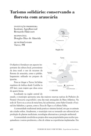 Turismo solidário: conservando a
  ﬂoresta com araucária

      instituição promotora
      Instituto Agroﬂorestal
      Bernardo Hakvoort
      responsável
      Douglas Dias de Almeida
      município/estado
      Turvo, PR




O objetivo é fortalecer um aspecto im-
portante da cultura local, proveniente
da área rural: o uso de recursos da
ﬂoresta de araucária, como o pinhão,
largamente utilizado no preparo de
iguarias.
     Para se chegar a Turvo, há linhas
regulares de ônibus desde Curitiba (a
295 km), num trajeto que dura cerca
de quatro horas.
     Localizado na região central do
estado, o município apresenta uma das maiores reservas nativas de Pinheiro do
Paraná (Araucaria angustifolia), uma das mais ameaçadas da Mata Atlântica. Na
sede de Turvo ou a cerca de meia hora, há cachoeiras, como Salto Grande e Faxi-
nal dos Saltinhos, e grutas, como a Toca do Tigre e a Colônia Velha.
     A comunidade tradicional ainda pratica o sistema faxinal, em que os animais
são criados soltos. Atualmente, o município vem se tornando um referencial em
produção de plantas medicinais, tecnologias alternativas e proteção ambiental.
     A comunidade envolvida no projeto abre suas propriedades para receber pes-
quisadores e outros produtores, a ﬁm de relatar as experiências implantadas. Em



482                            TURISMO DE BASE COMUNITÁRIA . Experiências brasileiras
 