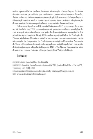 muitas oportunidades, também fornecem alimentação e hospedagem, de forma
simples e natural, permitindo que os visitantes possam vivenciar o seu dia-a-dia.
Assim, embora o visitante encontre no município infraestrutura de hospedagem e
alimentação convencional, o projeto prevê em um futuro próximo a implantação
desses serviços de forma organizada nas propriedades da comunidade.
      O Instituto Agroﬂorestal Bernardo Hakvoort – IAF, proponente do proje-
to, foi fundado em 1995, com o objetivo de promover melhores condições de
vida aos agricultores familiares, por meio do desenvolvimento sustentável e dos
princípios agroecológicos. Desde 1998, realiza o projeto Cadeia de Produção de
Plantas Medicinais. Um dos resultados importantes com as comunidades rurais
foi a criação da Cooperativa de Produtos Agroecológicos Florestais e Artesanais
de Turvo – Coopaﬂora, formada pelos agricultores assistidos pelo IAF, com apoio
de instituições como a Fundação Rurco e a TNC – The Nature Conservancy, além
de empresas como a Natura e o Grupo Centroﬂora/Anidro do Brasil.

     Contatos

COORDENADOR:   Douglas Dias de Almeida
ENDEREÇO:  Avenida Nossa Senhora Aparecida 903, Jardim Filadélﬁa – Turvo/PR
TELEFONE: (42) 3642-1319

E-MAIL: contato@institutoagroﬂorestal.org.br e iafturvo@yahoo.com.br

SITE: www.institutoagroﬂorestal.org.br




SUL . Paraná                                                                 483
 