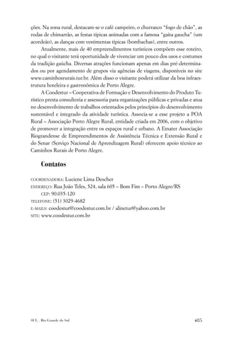 ções. Na zona rural, destacam-se o café campeiro, o churrasco “fogo de chão”, as
rodas de chimarrão, as festas típicas animadas com a famosa “gaita gaucha” (um
acordeão), as danças com vestimentas típicas (bombachas), entre outros.
      Atualmente, mais de 40 empreendimentos turísticos compõem esse roteiro,
no qual o visitante terá oportunidade de vivenciar um pouco dos usos e costumes
da tradição gaúcha. Diversas atrações funcionam apenas em dias pré-determina-
dos ou por agendamento de grupos via agências de viagens, disponíveis no site
www.caminhosrurais.tur.br. Além disso o visitante poderá utilizar da boa infraes-
trutura hoteleira e gastronômica de Porto Alegre.
      A Coodestur – Cooperativa de Formação e Desenvolvimento do Produto Tu-
rístico presta consultoria e assessoria para organizações públicas e privadas e atua
no desenvolvimento de trabalhos orientados pelos princípios do desenvolvimento
sustentável e integrado da atividade turística. Associa-se a esse projeto a POA
Rural – Associação Porto Alegre Rural, entidade criada em 2006, com o objetivo
de promover a integração entre os espaços rural e urbano. A Emater Associação
Riograndense de Empreendimentos de Assistência Técnica e Extensão Rural e
do Senar (Serviço Nacional de Aprendizagem Rural) oferecem apoio técnico ao
Caminhos Rurais de Porto Alegre.

      Contatos

COORDENADORA:    Luciene Lima Descher
ENDEREÇO:   Rua João Teles, 524, sala 605 – Bom Fim – Porto Alegre/RS
      CEP: 90.035-120
TELEFONE: (51) 3029-4682
E-MAILS: coodestur@coodestur.com.br / alinetur@yahoo.com.br

SITE: www.coodestur.com.br




SUL . Rio Grande do Sul                                                         485
 