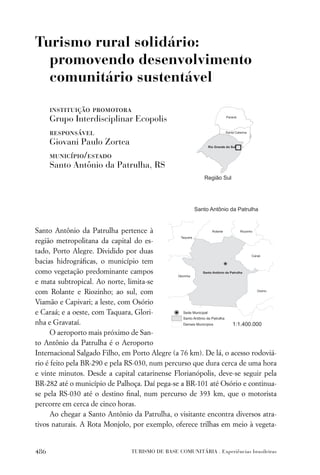 Turismo rural solidário:
  promovendo desenvolvimento
  comunitário sustentável

      instituição promotora
      Grupo Interdisciplinar Ecopolis
      responsável
      Giovani Paulo Zortea
      município/estado
      Santo Antônio da Patrulha, RS




Santo Antônio da Patrulha pertence à
região metropolitana da capital do es-
tado, Porto Alegre. Dividido por duas
bacias hidrográﬁcas, o município tem
como vegetação predominante campos
e mata subtropical. Ao norte, limita-se
com Rolante e Riozinho; ao sul, com
Viamão e Capivari; a leste, com Osório
e Caraá; e a oeste, com Taquara, Glori-
nha e Gravataí.
      O aeroporto mais próximo de San-
to Antônio da Patrulha é o Aeroporto
Internacional Salgado Filho, em Porto Alegre (a 76 km). De lá, o acesso rodoviá-
rio é feito pela BR-290 e pela RS-030, num percurso que dura cerca de uma hora
e vinte minutos. Desde a capital catarinense Florianópolis, deve-se seguir pela
BR-282 até o município de Palhoça. Daí pega-se a BR-101 até Osório e continua-
se pela RS-030 até o destino ﬁnal, num percurso de 393 km, que o motorista
percorre em cerca de cinco horas.
      Ao chegar a Santo Antônio da Patrulha, o visitante encontra diversos atra-
tivos naturais. A Rota Monjolo, por exemplo, oferece trilhas em meio à vegeta-


486                            TURISMO DE BASE COMUNITÁRIA . Experiências brasileiras
 