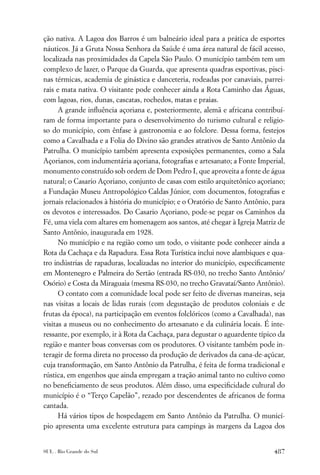 ção nativa. A Lagoa dos Barros é um balneário ideal para a prática de esportes
náuticos. Já a Gruta Nossa Senhora da Saúde é uma área natural de fácil acesso,
localizada nas proximidades da Capela São Paulo. O município também tem um
complexo de lazer, o Parque da Guarda, que apresenta quadras esportivas, pisci-
nas térmicas, academia de ginástica e danceteria, rodeadas por canaviais, parrei-
rais e mata nativa. O visitante pode conhecer ainda a Rota Caminho das Águas,
com lagoas, rios, dunas, cascatas, rochedos, matas e praias.
      A grande inﬂuência açoriana e, posteriormente, alemã e africana contribuí-
ram de forma importante para o desenvolvimento do turismo cultural e religio-
so do município, com ênfase à gastronomia e ao folclore. Dessa forma, festejos
como a Cavalhada e a Folia do Divino são grandes atrativos de Santo Antônio da
Patrulha. O município também apresenta exposições permanentes, como a Sala
Açorianos, com indumentária açoriana, fotograﬁas e artesanato; a Fonte Imperial,
monumento construído sob ordem de Dom Pedro I, que aproveita a fonte de água
natural; o Casario Açoriano, conjunto de casas com estilo arquitetônico açoriano;
a Fundação Museu Antropológico Caldas Júnior, com documentos, fotograﬁas e
jornais relacionados à história do município; e o Oratório de Santo Antônio, para
os devotos e interessados. Do Casario Açoriano, pode-se pegar os Caminhos da
Fé, uma viela com altares em homenagem aos santos, até chegar à Igreja Matriz de
Santo Antônio, inaugurada em 1928.
      No município e na região como um todo, o visitante pode conhecer ainda a
Rota da Cachaça e da Rapadura. Essa Rota Turística inclui nove alambiques e qua-
tro indústrias de rapaduras, localizadas no interior do município, especiﬁcamente
em Montenegro e Palmeira do Sertão (entrada RS-030, no trecho Santo Antônio/
Osório) e Costa da Miraguaia (mesma RS-030, no trecho Gravataí/Santo Antônio).
      O contato com a comunidade local pode ser feito de diversas maneiras, seja
nas visitas a locais de lidas rurais (com degustação de produtos coloniais e de
frutas da época), na participação em eventos folclóricos (como a Cavalhada), nas
visitas a museus ou no conhecimento do artesanato e da culinária locais. É inte-
ressante, por exemplo, ir à Rota da Cachaça, para degustar o aguardente típico da
região e manter boas conversas com os produtores. O visitante também pode in-
teragir de forma direta no processo da produção de derivados da cana-de-açúcar,
cuja transformação, em Santo Antônio da Patrulha, é feita de forma tradicional e
rústica, em engenhos que ainda empregam a tração animal tanto no cultivo como
no beneﬁciamento de seus produtos. Além disso, uma especiﬁcidade cultural do
município é o “Terço Capelão”, rezado por descendentes de africanos de forma
cantada.
      Há vários tipos de hospedagem em Santo Antônio da Patrulha. O municí-
pio apresenta uma excelente estrutura para campings às margens da Lagoa dos


SUL . Rio Grande do Sul                                                      487
 