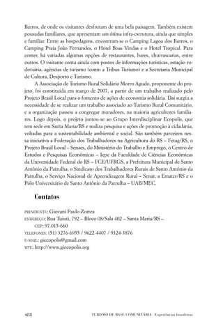 Barros, de onde os visitantes desfrutam de uma bela paisagem. Também existem
pousadas familiares, que apresentam um ótima infra-estrutura, ainda que simples
e familiar. Entre as hospedagens, encontram-se o Camping Lagoa dos Barros, o
Camping Praia João Fernandes, o Hotel Boas Vindas e o Hotel Tropical. Para
comer, há variadas algumas opções de restaurantes, bares, churrascarias, entre
outros. O visitante conta ainda com postos de informações turísticas, estação ro-
doviária, agências de turismo (como a Tribus Turismo) e a Secretaria Municipal
de Cultura, Desporto e Turismo.
      A Associação de Turismo Rural Solidário Morro Agudo, proponente do pro-
jeto, foi constituída em março de 2007, a partir de um trabalho realizado pelo
Projeto Brasil Local para o fomento de ações de economia solidária. Daí surgiu a
necessidade de se realizar um trabalho associado ao Turismo Rural Comunitário,
e a organização passou a congregar moradores, na maioria agricultores familia-
res. Logo depois, o projeto juntou-se ao Grupo Interdisciplinar Ecopolis, que
tem sede em Santa Maria/RS e realiza pesquisa e ações de promoção à cidadania,
voltadas para a sustentabilidade ambiental e social. São também parceiros nes-
sa iniciativa a Federação dos Trabalhadores na Agricultura do RS – Fetag/RS, o
Projeto Brasil Local – Senaes, do Ministério do Trabalho e Emprego, o Centro de
Estudos e Pesquisas Econômicas – Iepe da Faculdade de Ciências Econômicas
da Universidade Federal do RS – FCE/UFRGS, a Prefeitura Municipal de Santo
Antônio da Patrulha, o Sindicato dos Trabalhadores Rurais de Santo Antônio da
Patrulha, o Serviço Nacional de Aprendizagem Rural – Senar, a Emater/RS e o
Pólo Universitário de Santo Antônio da Patrulha – UAB/MEC.

      Contatos
PRESIDENTE:  Giovani Paulo Zortea
ENDEREÇO: Rua Tuiuti, 792 – Bloco 08/Sala 402 – Santa Maria/RS –

      CEP: 97.015-660
TELEFONES: (51) 3276-6935 / 9622-4407 / 9324-3876

E-MAIL: giecopolis@gmail.com

SITE: http://www.giecopolis.org




488                             TURISMO DE BASE COMUNITÁRIA . Experiências brasileiras
 