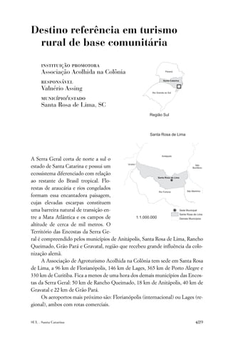 Destino referência em turismo
 rural de base comunitária

      instituição promotora
      Associação Acolhida na Colônia
      responsável
      Valnério Assing
      município/estado
      Santa Rosa de Lima, SC




A Serra Geral corta de norte a sul o
estado de Santa Catarina e possui um
ecossistema diferenciado com relação
ao restante do Brasil tropical. Flo-
restas de araucária e rios congelados
formam essa encantadora paisagem,
cujas elevadas escarpas constituem
uma barreira natural de transição en-
tre a Mata Atlântica e os campos de
altitude de cerca de mil metros. O
Território das Encostas da Serra Ge-
ral é compreendido pelos municípios de Anitápolis, Santa Rosa de Lima, Rancho
Queimado, Grão Pará e Gravatal, região que recebeu grande inﬂuência da colo-
nização alemã.
      A Associação de Agroturismo Acolhida na Colônia tem sede em Santa Rosa
de Lima, a 96 km de Florianópolis, 146 km de Lages, 365 km de Porto Alegre e
330 km de Curitiba. Fica a menos de uma hora dos demais municípios das Encos-
tas da Serra Geral: 50 km de Rancho Queimado, 18 km de Anitápolis, 40 km de
Gravatal e 22 km de Grão Pará.
      Os aeroportos mais próximo são: Florianópolis (internacional) ou Lages (re-
gional), ambos com rotas comerciais.


SUL . Santa Catarina                                                         489
 