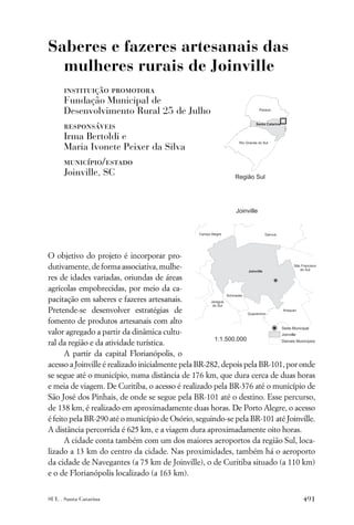 Saberes e fazeres artesanais das
  mulheres rurais de Joinville
      instituição promotora
      Fundação Municipal de
      Desenvolvimento Rural 25 de Julho
      responsáveis
      Irma Bertoldi e
      Maria Ivonete Peixer da Silva
      município/estado
      Joinville, SC




O objetivo do projeto é incorporar pro-
dutivamente, de forma associativa, mulhe-
res de idades variadas, oriundas de áreas
agrícolas empobrecidas, por meio da ca-
pacitação em saberes e fazeres artesanais.
Pretende-se desenvolver estratégias de
fomento de produtos artesanais com alto
valor agregado a partir da dinâmica cultu-
ral da região e da atividade turística.
      A partir da capital Florianópolis, o
acesso a Joinville é realizado inicialmente pela BR-282, depois pela BR-101, por onde
se segue até o município, numa distância de 176 km, que dura cerca de duas horas
e meia de viagem. De Curitiba, o acesso é realizado pela BR-376 até o município de
São José dos Pinhais, de onde se segue pela BR-101 até o destino. Esse percurso,
de 138 km, é realizado em aproximadamente duas horas. De Porto Alegre, o acesso
é feito pela BR-290 até o município de Osório, seguindo-se pela BR-101 até Joinville.
A distância percorrida é 625 km, e a viagem dura aproximadamente oito horas.
      A cidade conta também com um dos maiores aeroportos da região Sul, loca-
lizado a 13 km do centro da cidade. Nas proximidades, também há o aeroporto
da cidade de Navegantes (a 75 km de Joinville), o de Curitiba situado (a 110 km)
e o de Florianópolis localizado (a 163 km).


SUL . Santa Catarina                                                             491
 