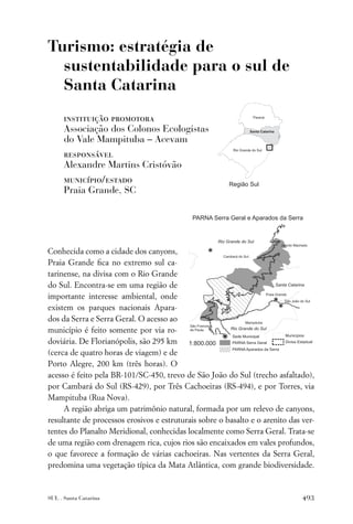 Turismo: estratégia de
  sustentabilidade para o sul de
  Santa Catarina
      instituição promotora
      Associação dos Colonos Ecologistas
      do Vale Mampituba – Acevam
      responsável
      Alexandre Martins Cristóvão
      município/estado
      Praia Grande, SC




Conhecida como a cidade dos canyons,
Praia Grande ﬁca no extremo sul ca-
tarinense, na divisa com o Rio Grande
do Sul. Encontra-se em uma região de
importante interesse ambiental, onde
existem os parques nacionais Apara-
dos da Serra e Serra Geral. O acesso ao
município é feito somente por via ro-
doviária. De Florianópolis, são 295 km
(cerca de quatro horas de viagem) e de
Porto Alegre, 200 km (três horas). O
acesso é feito pela BR-101/SC-450, trevo de São João do Sul (trecho asfaltado),
por Cambará do Sul (RS-429), por Três Cachoeiras (RS-494), e por Torres, via
Mampituba (Rua Nova).
     A região abriga um patrimônio natural, formada por um relevo de canyons,
resultante de processos erosivos e estruturais sobre o basalto e o arenito das ver-
tentes do Planalto Meridional, conhecidas localmente como Serra Geral. Trata-se
de uma região com drenagem rica, cujos rios são encaixados em vales profundos,
o que favorece a formação de várias cachoeiras. Nas vertentes da Serra Geral,
predomina uma vegetação típica da Mata Atlântica, com grande biodiversidade.



SUL . Santa Catarina                                                           493
 