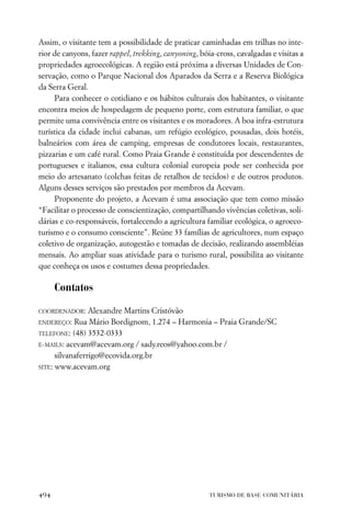 Assim, o visitante tem a possibilidade de praticar caminhadas em trilhas no inte-
rior de canyons, fazer rappel, trekking, canyoning, bóia-cross, cavalgadas e visitas a
propriedades agroecológicas. A região está próxima a diversas Unidades de Con-
servação, como o Parque Nacional dos Aparados da Serra e a Reserva Biológica
da Serra Geral.
     Para conhecer o cotidiano e os hábitos culturais dos habitantes, o visitante
encontra meios de hospedagem de pequeno porte, com estrutura familiar, o que
permite uma convivência entre os visitantes e os moradores. A boa infra-estrutura
turística da cidade inclui cabanas, um refúgio ecológico, pousadas, dois hotéis,
balneários com área de camping, empresas de condutores locais, restaurantes,
pizzarias e um café rural. Como Praia Grande é constituída por descendentes de
portugueses e italianos, essa cultura colonial europeia pode ser conhecida por
meio do artesanato (colchas feitas de retalhos de tecidos) e de outros produtos.
Alguns desses serviços são prestados por membros da Acevam.
     Proponente do projeto, a Acevam é uma associação que tem como missão
“Facilitar o processo de conscientização, compartilhando vivências coletivas, soli-
dárias e co-responsáveis, fortalecendo a agricultura familiar ecológica, o agroeco-
turismo e o consumo consciente”. Reúne 33 famílias de agricultores, num espaço
coletivo de organização, autogestão e tomadas de decisão, realizando assembléias
mensais. Ao ampliar suas atividade para o turismo rural, possibilita ao visitante
que conheça os usos e costumes dessa propriedades.

      Contatos

COORDENADOR:     Alexandre Martins Cristóvão
ENDEREÇO: Rua Mário Bordignom, 1.274 – Harmonia – Praia Grande/SC

TELEFONE: (48) 3532-0333

E-MAILS: acevam@acevam.org / sady.reos@yahoo.com.br /

      silvanaferrigo@ecovida.org.br
SITE: www.acevam.org




494                                                    TURISMO DE BASE COMUNITÁRIA
 