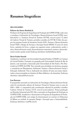 Resumos biográﬁcos

ORGANIZADORES

Roberto dos Santos Bartholo Jr.
Professor do Programa de Engenharia de Produção da COPPE/UFRJ, onde criou
e coordena o Laboratório de Tecnologia e Desenvolvimento Social (LTDS, www.
ltds.ufrj.br) e o Instituto Virtual de Turismo (IVT-RJ, www.ivt-rj.net). É editor
do Caderno Virtual de Turismo, periódico cientíﬁco do IVT-RJ. É líder dos gru-
pos de pesquisa Gestão de Iniciativas Sociais (GIS), Turismo e Desenvolvimento
Social (TDS) e Design de Serviços e Inovação Social (DESIS). É autor de vários
livros, capítulos de livros e artigos nos seguintes temas: conhecimento, poder e
ética, desenvolvimento social, desenvolvimento sustentável, turismo e desenvolvi-
mento social e gestão social. Endereço eletrônico: bartholo@pep.ufrj.br

Davis Gruber Sansolo
Atualmente é professor da Universidade Estadual Paulista (UNESP) no Campus
do Litoral Paulista. Formado em geograﬁa pela Universidade Federal do Rio de
Janeiro, com mestrado e doutorado pela Universidade de São Paulo e Pós Dou-
torado na COPPE da UFRJ. Tem centrado suas atividades em docência, pesquisa
e consultoria em Planejamento Ambiental, Turismo e Desenvolvimento Social e
Educação Ambiental. Vem se dedicando nos últimos 20 anos aos temas relacio-
nados a áreas protegidas no domínio da Mata Atlântica e da Amazônia. Endereço
eletrônico: dsansolo@uol.com.br

Ivan Bursztyn
É pesquisador associado ao Laboratório de Tecnologia e Desenvolvimento Social,
onde foi coordenador adjunto do Instituto Virtual de Turismo entre os anos de
2002 e 2008 e é responsável pela coordenação editorial do periódico cientíﬁco
Caderno Virtual de Turismo (CVT, www.ivt-rj.net/caderno). Possui graduação
em Desenho Industrial pela PUC-Rio e mestrado em Engenharia de Produção na
COPPE/UFRJ. Atualmente é doutorando no Programa de Engenharia de Produ-
ção da COPPE/UFRJ, com estágio de doutoramento no exterior no Politecnico
di Milano na unidade de pesquisa Design e Inovação para a Sustentabilidade.
Endereço eletrônico: ivan@lb.com.br


                                                                             495
 