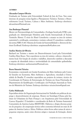 AUTORES

Alexandra Campos Oliveira
Graduada em Turismo pela Universidade Federal de Juiz de Fora. Tem como
interesse de pesquisa temas ligados a Planejamento Turístico; Turismo e Desen-
volvimento Local; Turismo, Cultura e Meio Ambiente. Endereço eletrônico:
alexandratur@hotmail.com

Ana Bauberger Pimentel
Mestre em Psicossociologia de Comunidades e Ecologia Social pela UFRJ e pós-
graduada em Administração Hoteleira pela Scuola Internazionale di Scienze
Turistiche (Roma). É sócia da Abaré Consultoria e atuante na área de turismo
sustentável e certiﬁcação, ecoturismo e turismo cultural. É consultora e auditora
da norma NBR 15.401 (Sistema de Gestão da Sustentabilidade) e diretora do Ins-
tituto EcoBrasil. Endereço eletrônico: anapimentelbr@yahoo.com

Anelize Martins de Oliveira
Bacharel em Turismo e mestre em Desenvolvimento Local pela Universidade
Católica Dom Bosco. Tem experiência na área de turismo, cultura e desenvolvi-
mento local. Em função de estudos e trabalhos, desenvolve também a discussão
a respeito de identidade étnica e territorialidade de comunidades quilombolas.
Endereço eletrônico: anelizemartins@hotmail.com.

Breno Simonini Teixeira
Economista e mestrando em Gestão Econômica do Meio Ambiente pelo Centro
de Estudos em Economia, Meio Ambiente e Agricultura, vinculado à Univer-
sidade de Brasília. É consultor especialista em projetos de turismo, técnico da
Coordenação de Projetos de Estruturação do Turismo em Áreas Priorizadas do
Departamento de Qualiﬁcação e Certiﬁcação e de Produção Associada ao Turis-
mo do Ministério do Turismo. Endereço eletrônico: teixeira.breno@gmail.com

Carlos Maldonado
Especialista sênior da Organização Internacional do Trabalho em políticas de em-
prego e desenvolvimento de empresas. Doutor em Sociologia Urbana pelo Ins-
tituto de Urbanismo de Paris (França) e em Arquitetura pelo Universidade de
Cuenca (Equador). É fundador e coordenador da Rede de Turismo Sustentável
Comunitário da América Latina (REDTURS). Elaborou e dirigiu diversos proje-
tos de pesquisa e de cooperação técnica sobre economia informal em mais de 20
países da América Lativa e África. Publicou vários livros sobre temas de micro e
pequenas empresa, assim como diversos artigos e manuais de formação, dentre


496                                                 TURISMO DE BASE COMUNITÁRIA
 