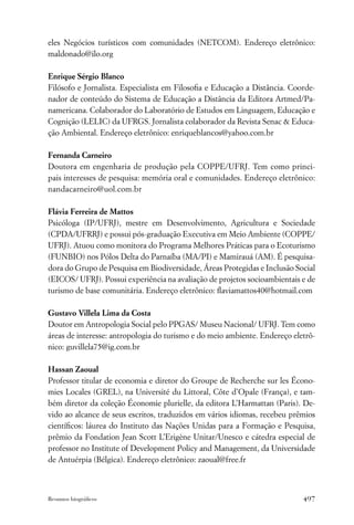 eles Negócios turísticos com comunidades (NETCOM). Endereço eletrônico:
maldonado@ilo.org

Enrique Sérgio Blanco
Filósofo e Jornalista. Especialista em Filosoﬁa e Educação a Distância. Coorde-
nador de conteúdo do Sistema de Educação a Distância da Editora Artmed/Pa-
namericana. Colaborador do Laboratório de Estudos em Linguagem, Educação e
Cognição (LELIC) da UFRGS. Jornalista colaborador da Revista Senac & Educa-
ção Ambiental. Endereço eletrônico: enriqueblancos@yahoo.com.br

Fernanda Carneiro
Doutora em engenharia de produção pela COPPE/UFRJ. Tem como princi-
pais interesses de pesquisa: memória oral e comunidades. Endereço eletrônico:
nandacarneiro@uol.com.br

Flávia Ferreira de Mattos
Psicóloga (IP/UFRJ), mestre em Desenvolvimento, Agricultura e Sociedade
(CPDA/UFRRJ) e possui pós-graduação Executiva em Meio Ambiente (COPPE/
UFRJ). Atuou como monitora do Programa Melhores Práticas para o Ecoturismo
(FUNBIO) nos Pólos Delta do Parnaíba (MA/PI) e Mamirauá (AM). É pesquisa-
dora do Grupo de Pesquisa em Biodiversidade, Áreas Protegidas e Inclusão Social
(EICOS/ UFRJ). Possui experiência na avaliação de projetos socioambientais e de
turismo de base comunitária. Endereço eletrônico: ﬂaviamattos40@hotmail.com

Gustavo Villela Lima da Costa
Doutor em Antropologia Social pelo PPGAS/ Museu Nacional/ UFRJ. Tem como
áreas de interesse: antropologia do turismo e do meio ambiente. Endereço eletrô-
nico: guvillela75@ig.com.br

Hassan Zaoual
Professor titular de economia e diretor do Groupe de Recherche sur les Écono-
mies Locales (GREL), na Université du Littoral, Côte d’Opale (França), e tam-
bém diretor da coleção Économie plurielle, da editora L’Harmattan (Paris). De-
vido ao alcance de seus escritos, traduzidos em vários idiomas, recebeu prêmios
cientíﬁcos: láurea do Instituto das Nações Unidas para a Formação e Pesquisa,
prêmio da Fondation Jean Scott L’Erigène Unitar/Unesco e cátedra especial de
professor no Institute of Development Policy and Management, da Universidade
de Antuérpia (Bélgica). Endereço eletrônico: zaoual@free.fr



Resumos biográﬁcos                                                          497
 