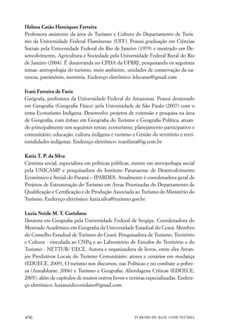 Helena Catão Henriques Ferreira
Professora assistente da área de Turismo e Cultura do Departamento de Turis-
mo da Universidade Federal Fluminense (UFF). Possui graduação em Ciências
Sociais pela Universidade Federal do Rio de Janeiro (1979) e mestrado em De-
senvolvimento, Agricultura e Sociedade pela Universidade Federal Rural do Rio
de Janeiro (2004). É doutoranda no CPDA da UFRRJ, pesquisando os seguintes
temas: antropologia do turismo, meio ambiente, unidades de conservação da na-
tureza, patrimônio, memória. Endereço eletrônico: lelecatao@gmail.com

Ivani Ferreira de Faria
Geógrafa, professora da Universidade Federal do Amazonas. Possui doutorado
em Geograﬁa (Geograﬁa Física) pela Universidade de São Paulo (2007) com o
tema Ecoturismo Indígena. Desenvolve projetos de extensão e pesquisa na área
de Geograﬁa, com ênfase em Geograﬁa do Turismo e Geograﬁa Política, atuan-
do principalmente nos seguintes temas: ecoturismo; planejamento participativo e
comunitário; educação, cultura indígena e turismo e Gestão do território e terri-
torialidades indígenas. Endereço eletrônico: ivanifaria@ig.com.br

Katia T. P. da Silva
Cientista social, especialista em políticas públicas, mestre em antropologia social
pela UNICAMP e pesquisadora do Instituto Paranaense de Desenvolvimento
Econômico e Social do Paraná – IPARDES. Atualmente é coordenadora geral de
Projetos de Estruturação do Turismo em Áreas Priorizadas do Departamento de
Qualiﬁcação e Certiﬁcação e de Produção Associada ao Turismo do Ministério do
Turismo. Endereço eletrônico: katia.silva@turismo.gov.br

Luzia Neide M. T. Coriolano
Doutora em Geograﬁa pela Universidade Federal de Sergipe. Coordenadora do
Mestrado Acadêmico em Geograﬁa da Universidade Estadual do Ceará. Membro
do Conselho Estadual de Turismo do Ceará. Pesquisadora de Turismo, Território
e Cultura - vinculada ao CNPq e ao Laboratório de Estudos do Território e do
Turismo - NETTUR/ UECE. Autora e organizadora de livros, entre eles Arran-
jos Produtivos Locais do Turismo Comunitário: atores e cenários em mudança
(EDUECE, 2009), O turismo nos discursos, nas Políticas e no combate a pobre-
za (Annablume, 2006) e Turismo e Geograﬁa: Abordagens Críticas (EDUECE,
2005), além de capítulos de muitos outros livros e revistas especializadas. Endere-
ço eletrônico: luzianeidecoriolano@gmail.com.




498                                                  TURISMO DE BASE COMUNITÁRIA
 