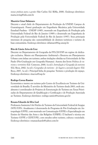 novas práticas para a gestão (São Carlos: Ed. RiMa, 2008). Endereço eletrônico:
marta.irving@mls.com.br

Maurício César Delamaro
Docente e atual chefe do Departamento de Produção da UNESP, Campus de
Guaratinguetá. Possui graduação em Engenharia Mecânica pela Universidade
Estadual Paulista - UNESP (1985), mestrado em Engenharia de Produção pela
Universidade Federal do Rio de Janeiro (1989) e doutorado em Engenharia de
Produção pela Universidade Federal do Rio de Janeiro (1997). Seus principais
interesses de pesquisa são: sustentabilidade de destinos turísticos e turismo de
base comunitária. Endereço eletrônico: delamaro@feg.unesp.br

Rita de Cássia Ariza da Cruz
Docente no Departamento de Geograﬁa da FFLCH/USP em regime de dedica-
ção exclusiva. Mestre em Planejamento Ambiental e Doutora em Planejamento
Urbano com ênfase em turismo; ambas titulações obtidas na Universidade de São
Paulo (Pós-Graduação em Geograﬁa Humana). Autora dos livros Política de tu-
rismo e território (Ed. Contexto, 2000, 1a ed.); Introdução à Geograﬁa do turismo
(Ed, Roca, 2002, 1a ed.); Geograﬁas do turismo - de lugares a pseudo-lugares (Ed.
Roca, 2007, 1a ed.). Principal linha de pesquisa: Turismo e produção do espaço.
Endereço eletrônico: ritacruz@usp.br

Rodrigo Correa Ramiro
Economista e mestre em turismo pelo Centro de Excelência em Turismo da Uni-
versidade de Brasília. É servidor do Ministério do Turismo desde 2003, onde atu-
almente é coordenador de Projetos de Estruturação do Turismo em Áreas Priori-
zadas do Departamento de Qualiﬁcação e Certiﬁcação e de Produção Associada
ao Turismo. Endereço eletrônico: rodrigo.ramiro@turismo.gov.br

Rosana Eduardo da Silva Leal
Professora Assistente I do Núcleo de Turismo da Universidade Federal de Sergipe
(NTU/UFS). Atualmente é doutoranda do Programa de Pós Graduação em An-
tropologia (UFPE), com mestrado em Comunicação (UFPE) e Especialização em
Ensino de História das Artes e das Religiões (UFRPE). É bacharel e técnica em
Turismo (UFPE e CEFET-PE), com estudos sobre turismo, cultura e sociedade.
Endereço eletrônico: rosanaeduardo@yahoo.com.br




500                                                 TURISMO DE BASE COMUNITÁRIA
 